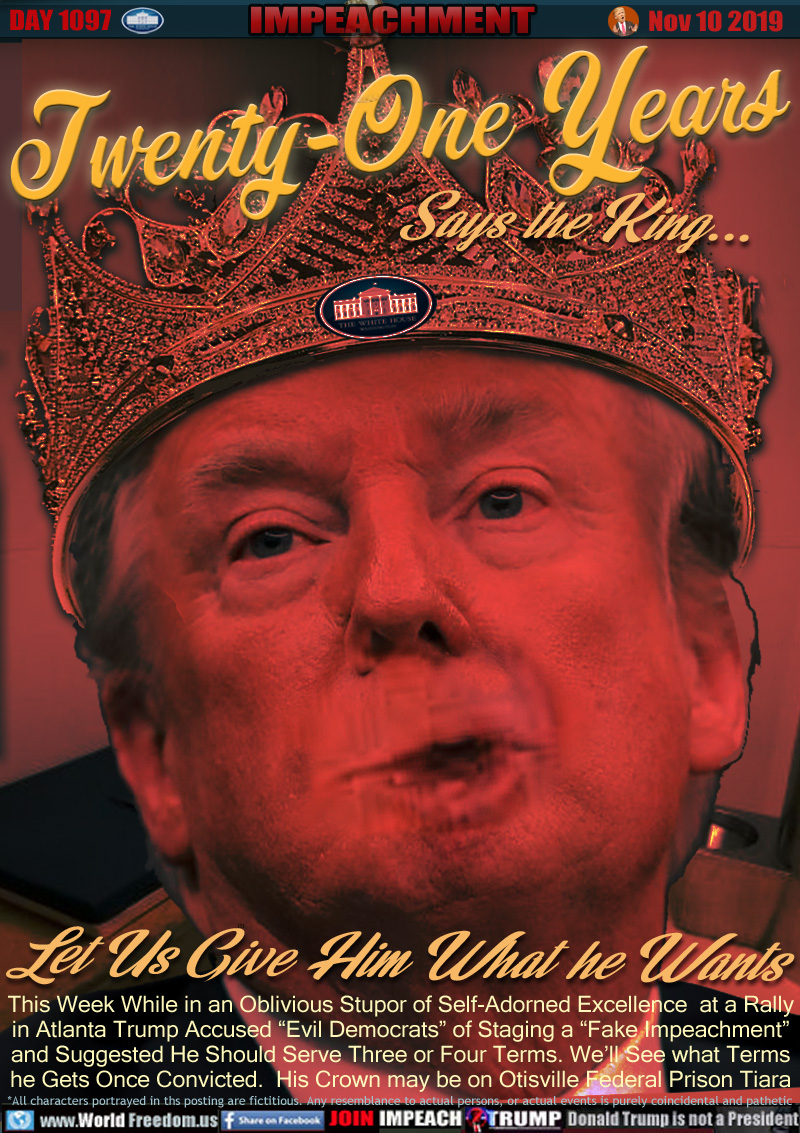 Twenty-One Years
Says the King...

Lets Give Him What he Wants

This Week While in an Oblivious Stupor of Self-Adorned Excellence  at a Rally
in Atlanta Trump Accused “Evil Democrats” of Staging a “Fake Impeachment”
and Suggested He Should Serve Three or Four Terms. We’ll See what Terms
he Gets Once Convicted.  His Crown may be on Otisville Federal Prison Tiara