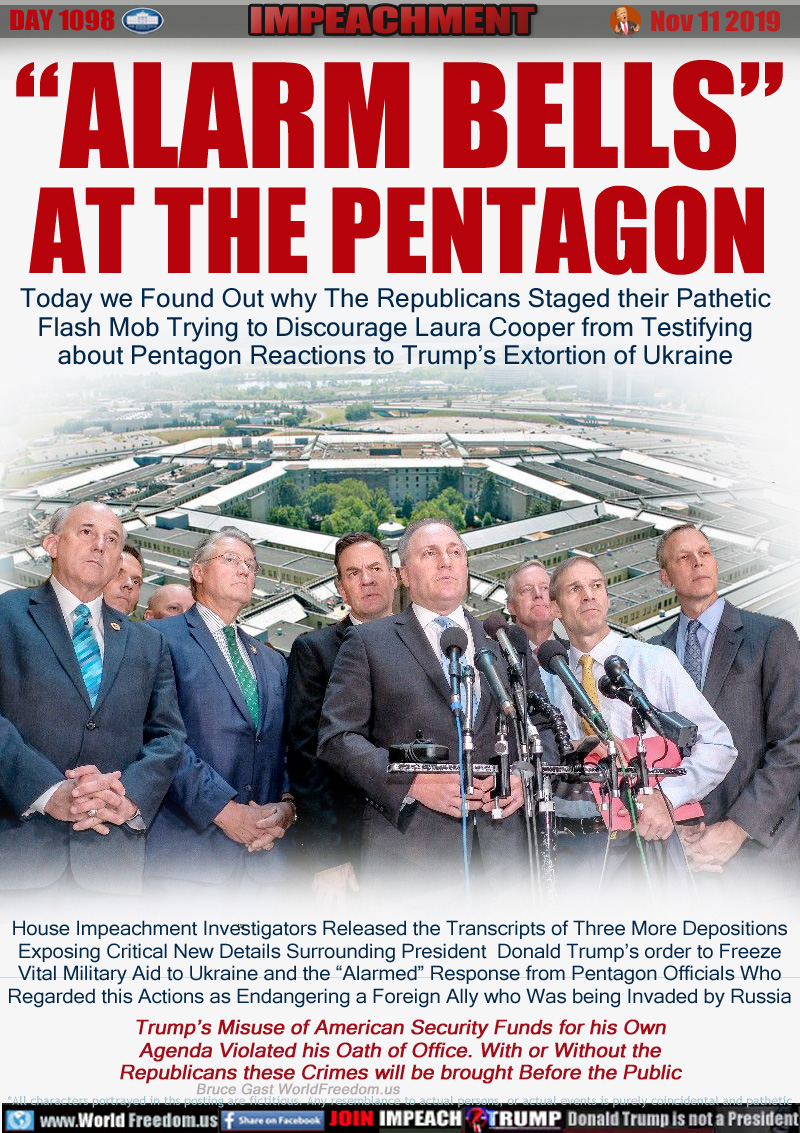 “ALARM BELLS”
AT THE PENTAGON

Today we Found Out why The Republicans Staged their Pathetic
Flash Mob Trying to Discourage Laura Cooper from Testifying
about Pentagon Reactions to Trump’s Extortion of Ukraine

House Impeachment Investigators Released the Transcripts of Three More Depositions
Exposing Critical New Details Surrounding President  Donald Trump’s order to Freeze
Vital Military Aid to Ukraine and the “Alarmed” Response from Pentagon Officials Who
Regarded this Actions as Endangering a Foreign Ally who Was being Invaded by Russia

Trump’s Misuse of American Security Funds for his Own
Agenda Violated his Oath of Office. With or Without the
Republicans these Crimes will be brought Before the Public
Bruce Gast WorldFreedom.us