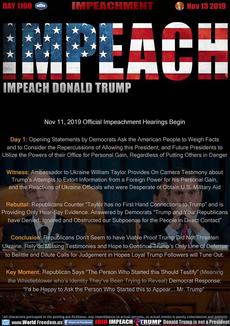 IMPEACH
IMPEACH DONALD TRUMP

Nov 11, 2019 Official Impeachment Hearings Begin

Day 1: Opening Statements by Democrats Ask the American People to Weigh Facts
and to Consider the Repercussions of Allowing this President, and Future Presidents to
Utilize the Powers of their Office for Personal Gain, Regardless of Putting Others in Danger

Witness: Ambassador to Ukraine William Taylor Provides On Camera Testimony about
Trump’s Attempts to Extort Information from a Foreign Power for his Personal Gain,
and the Reactions of Ukraine Officials who were Desperate to Obtain U.S. Military Aid

Rebuttal: Republicans Counter “Taylor has no First Hand Connections to Trump” and is
Providing Only Hear-Say Evidence. Answered by Democrats “Trump and Your Republicans
have Denied, Ignored and Obstructed our Subpoenas for the People in Direct Contact”

Conclusion: Republicans Don’t Seem to have Viable Proof Trump Did Not Threaten
Ukraine, Rely on Missing Testimonies and Hope to Continue Trump’s Only Line of Defense
to Belittle and Dilute Calls for Judgement in Hopes Loyal Trump Followers will Tune Out.

Key Moment: Republican Says “The Person Who Started this Should Testify” (Meaning
the Whistleblower who’s Identity They’ve Been Trying to Reveal) Democrat Response:
“I’d be Happy to Ask the Person Who Started this to Appear... Mr. Trump”