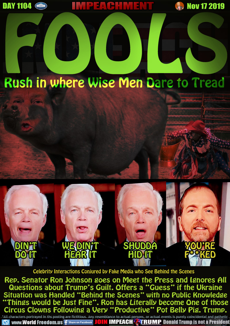 FOOLS Rush in where Wise Men Dare to Tread

Rep. Senator Ron Johnson:

DIN’T
DO IT

WE DIN’T
HEAR IT

SHUDDA
HID IT

YOU’RE
F**KED

Celebrity Interactions Conjured by Fake Media who See Behind the Scenes

Rep. Senator Ron Johnson goes on Meet the Press and Ignores All
Questions about Trump’s Guilt. Offers a “Guess” if the Ukraine
Situation was Handled “Behind the Scenes” with no Public Knowledge
“Things would be Just Fine”. Ron has Literally become One of those
Circus Clowns Following a Very “Productive” Pot Belly Pig. Trump.