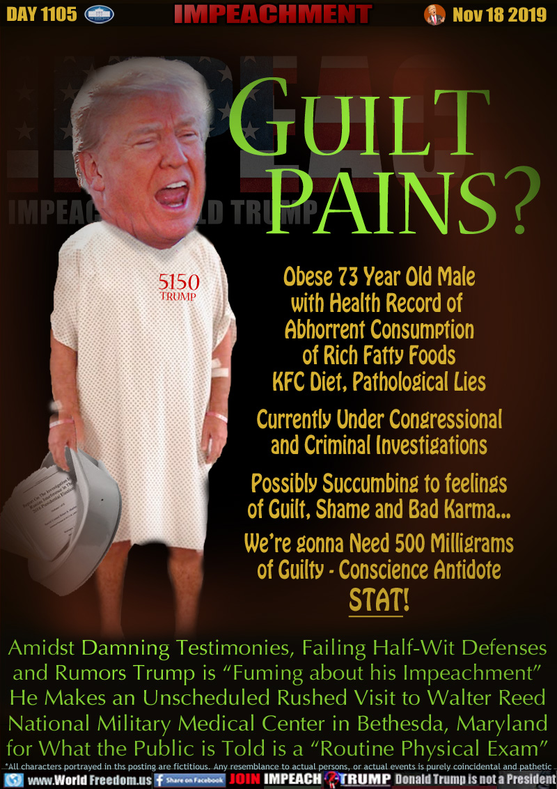 GUILT PAINS?

Obese 73 Year Old Male
with Health Record of 
Abhorrent Consumption
of Rich Fatty Foods
KFC Diet, Pathological Lies
Currently Under Congressional
and Criminal Investigations
Possibly Succumbing to feelings
of Guilt, Shame and Bad Karma...
We’re gonna Need 500 Milligrams
of Guilty - Conscience Antidote
STAT!

Amidst Damning Testimonies, Failing Half-Wit Defenses
and Rumors Trump is “Fuming about his Impeachment”
He Makes an Unscheduled Rushed Visit to Walter Reed
National Military Medical Center in Bethesda, Maryland
for What the Public is Told is a 