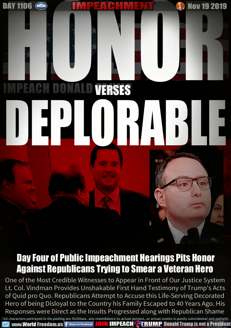 HONOR
verses
DEPLORABLE

Day Four of Public Impeachment Hearings Pits Honor
Against Republicans Trying to Smear a Veteran Hero

One of the Most Credible Witnesses to Appear in Front of Our Justice System
Lt. Col. Vindman Provides Unshakable First Hand Testimony of Trump’s Acts
of Quid pro Quo. Republicans Attempt to Accuse this Life-Serving Decorated
Hero of being Disloyal to the Country his Family Escaped to 40 Years Ago. His
Responses were Direct as the Insults Progressed along with Republican Shame