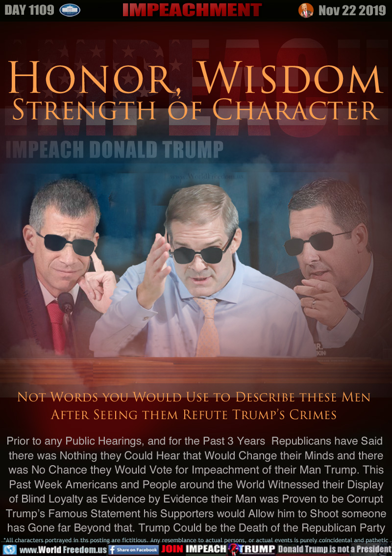 Honor, Wisdom
Strength of Character

Not Words you Would Use to Describe these Men
After Seeing them Refute Trump’s Crimes

Prior to any Public Hearings, and for the Past 3 Years  Republicans have Said 
there was Nothing they Could Hear that Would Change their Minds and there
was No Chance they Would Vote for Impeachment of their Man Trump. This
Past Week Americans and People around the World Witnessed their Display
of Blind Loyalty as Evidence by Evidence their Man was Proven to be Corrupt
Trump’s Famous Statement his Supporters would Allow him to Shoot someone
has Gone far Beyond that. Trump Could be the Death of the Republican Party