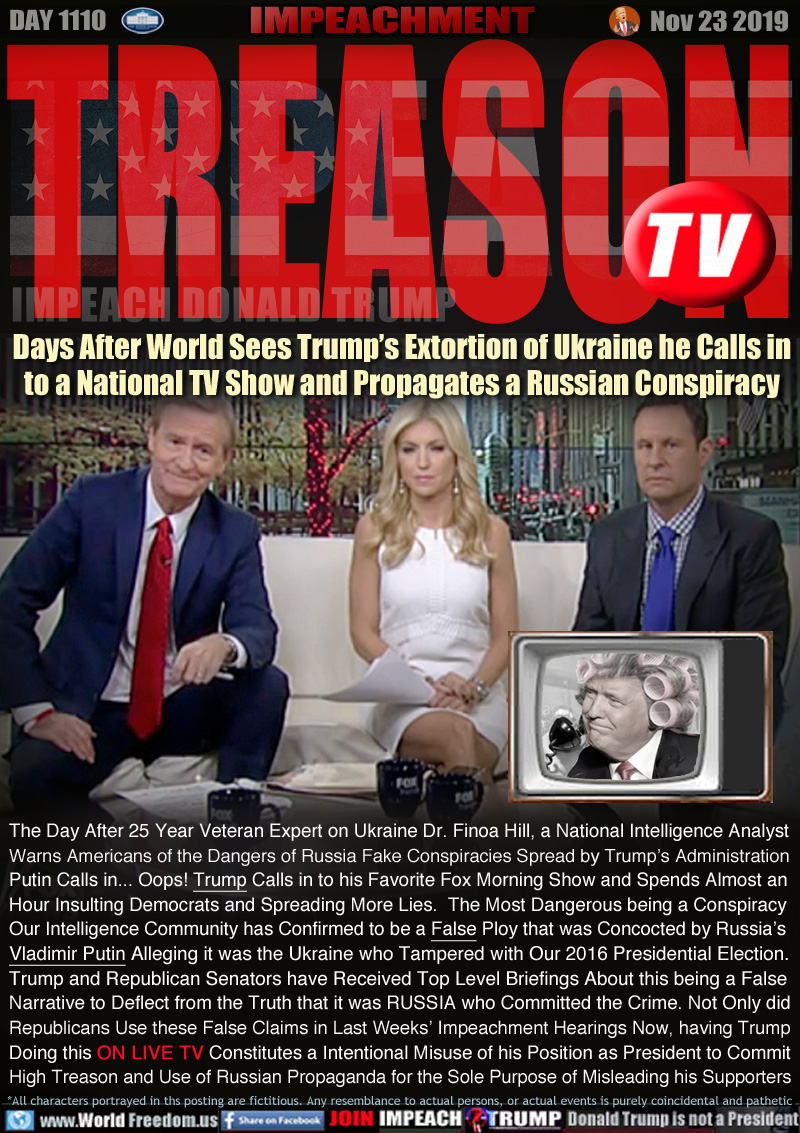 TREASON TV

Days After World Sees Trump’s Extortion of Ukraine he Calls in
to a National TV Show and Propagates a Russian Conspiracy

The Day After 25 Year Veteran Expert on Ukraine Dr. Finoa Hill, a National Intelligence Analyst
Warns Americans of the Dangers of Russia Fake Conspiracies being by Trump’s Administration
Putin Calls in... Oops! Trump Calls in to his Favorite Fox Morning Show and Spends Almost an
Hour Insulting Democrats and Spreading More Lies.  The Most Dangerous being a Conspiracy
Our Intelligence Community has Confirmed to be a False Ploy that was Concocted by Russia’s 
Vladimir Putin Alleging it was the Ukraine who Tampered with Our 2016 Presidential Election. 
Trump and Republican Senators have Received Top Level Briefings About this being a False
Narrative to Deflect from the Truth that it was RUSSIA who Committed the Crime. Not Only did
Republicans Use these False Claims in Last Weeks’ Impeachment Hearings Now, having Trump
Doing this ON LIVE TV Constitutes a Intentional Misuse of his Position as President to Commit
High Treason and Use of Russian Propaganda for the Sole Purpose of Misleading his Supporters