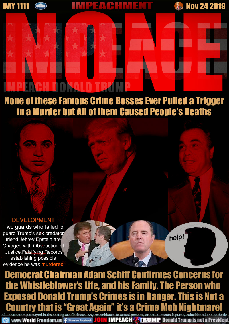 NONE
None of these Famous Crime Bosses Ever Pulled a Trigger
in a Murder but All of them Caused People’s Deaths

Democrat Chairman Adam Schiff Confirmes Concerns for
the Whistleblower’s Life, and his Family. The Person who 
Exposed Donald Trump’s Crimes is in Danger. This is Not a
Country that is “Great Again” it’s a Crime Mob Nightmare!

DEVELOPMENT
Two guards who failed to
guard Trump’s sex predator
friend Jeffrey Epstein are
Charged with Obstruction of
 Justice,Falsifying Records
establishing possible
evidence he was murdered

1. Young Donald Trump, Jeffrey Epstein in arm.
2. House Intelligence Committee Chairman Adam Schiff (D-Calif.)
3. Whistleblower saying 