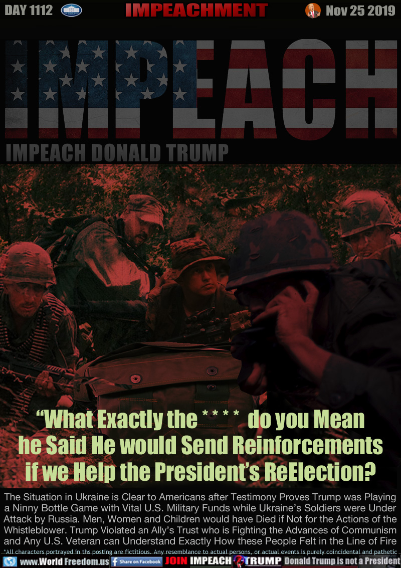 “What Exactly the * * * *  do you Mean
he Said He would Send Reinforcements
if we Help the President’s ReElection?

The Situation in Ukraine is Clear to Americans after Testimony Proves Trump was Playing
a Ninny Bottle Game with Vital U.S. Military Funds while Ukraine’s Soldiers were Under
Attack by Russia. Men, Women and Children would have Died if Not for the Actions of the
Whistleblower. Trump Violated an Ally’s Trust who is Fighting the Advances of Communism
and Any U.S. Veteran can Understand Exactly How these People Felt in the Line of Fire