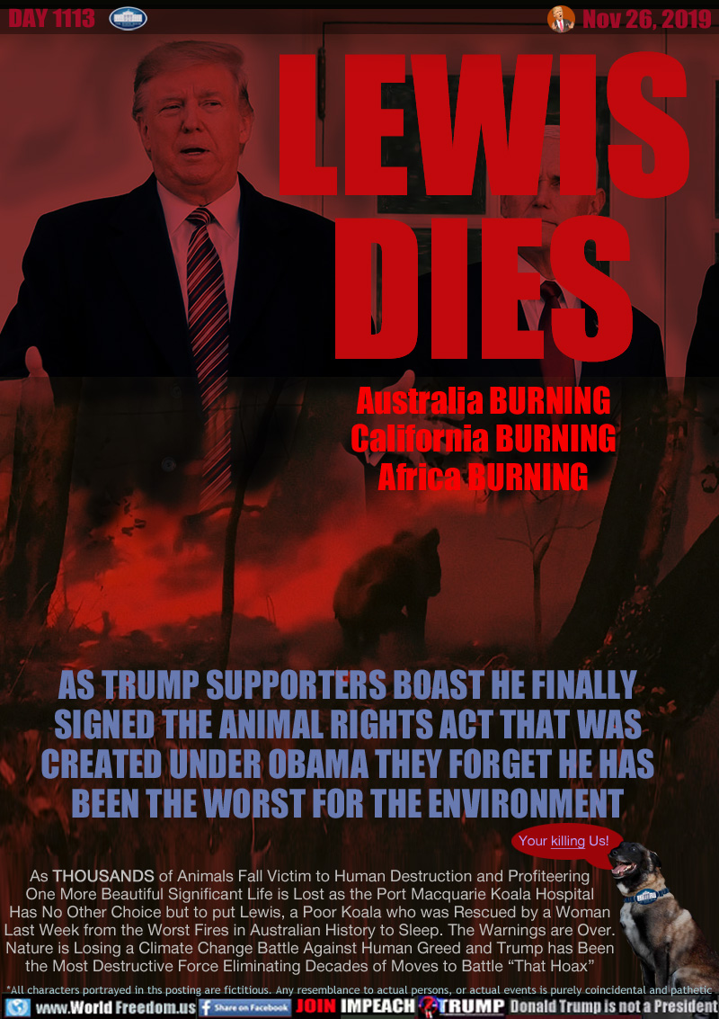 LEWIS
DIES
Australia BURNING
California BURNING
Africa BURNING

AS TRUMP SUPPORTERS BOAST HE FINALLY
SIGNED THE ANIMAL RIGHTS ACT THAT WAS
CREATED UNDER OBAMA THEY FORGET HE HAS
BEEN THE WORST FOR THE ENVIRONMENT

As THOUSANDS of Animals Fall Victim to Human Destruction and Profiteering
One More Beautiful Significant Life is Lost as the Port Macquarie Koala Hospital
Has No Other Choice but to Put Lewis, a Poor Koala who was Rescued by a Woman
Last Week from the Worst Fires in Australian History to Sleep. The Warnings are Over.
Nature is Losing a Climate Change Battle Against Human Greed and Trump has Been
the Most Destructive Force Eliminating Decades of Moves to Battle “That Hoax”