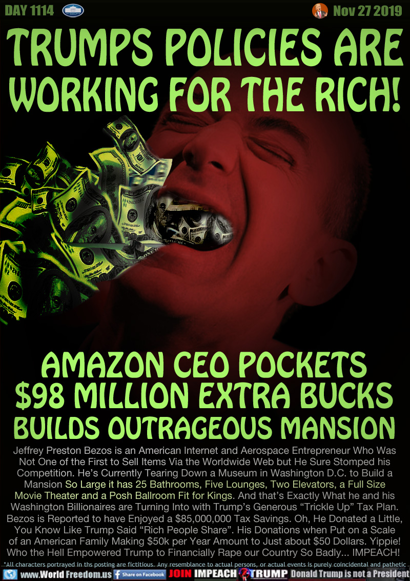 TRUMPS POLICIES ARE
WORKING FOR THE RICH!

AMAZON CEO POCKETS
$98 MILLION EXTRA BUCKS
BUILDS OUTRAGEOUS MANSION

Jeffrey Preston Bezos is an American Internet and Aerospace Entrepreneur Who Was
Not One of the First to Sell Items Via the Worldwide Web but He Sure Stomped his
Competition. He’s Currently Tearing Down a Museum in Washington D.C. to Build a
Mansion So Large it has 25 Bathrooms, Five Lounges, Two Elevators, a Full Size
Movie Theater and a Posh Ballroom Fit for Kings. And that’s Exactly What he and his
Washington Billionaires are Turning Into with Trump’s Generous “Trickle Up” Tax Plan.
Bezos is Reported to have Enjoyed a $85,000,000 Tax Savings. Oh, He Donated a Little,
You Know Like Trump Said “Rich People Share”. His Donations when Put on a Scale
of an American Family Making $50k per Year Amount to Just about $50 Dollars. Yippie!
Who the Hell Empowered Trump to Financially Rape our Country So Badly... IMPEACH!