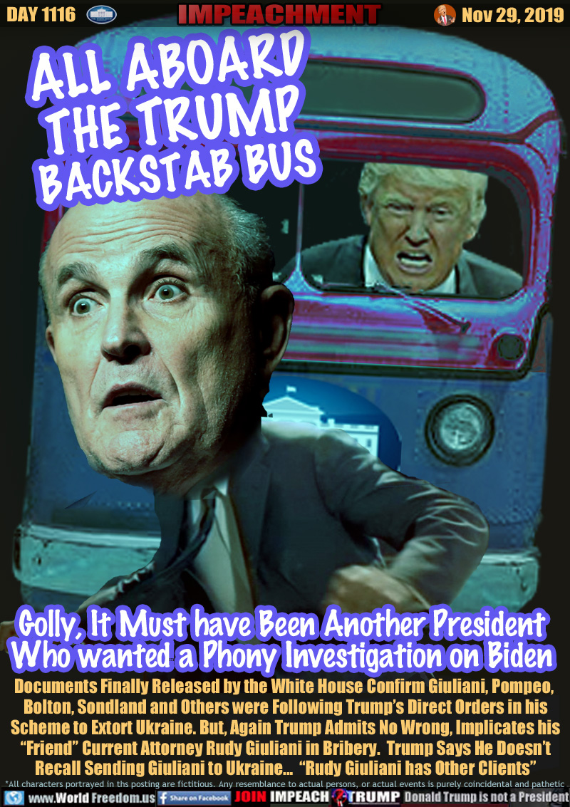 ALL ABOARD
THE TRUMP
BACKSTAB BUS

Golly, It Must have Been Another President
Who wanted a Phony Investigation on Biden

Documents Finally Released by the White House Confirm Giuliani, Pompeo, 
Bolton, Sondland and Others were Following Trump’s Direct Orders in his
Scheme to Extort Ukraine. But, Again Trump Admits No Wrong, Implicates his
“Friend” Current Attorney Rudy Giuliani in Bribery.  Trump Says He Doesn’t
Recall Sending Giuliani to Ukraine...  “Rudy Giuliani has Other Clients”