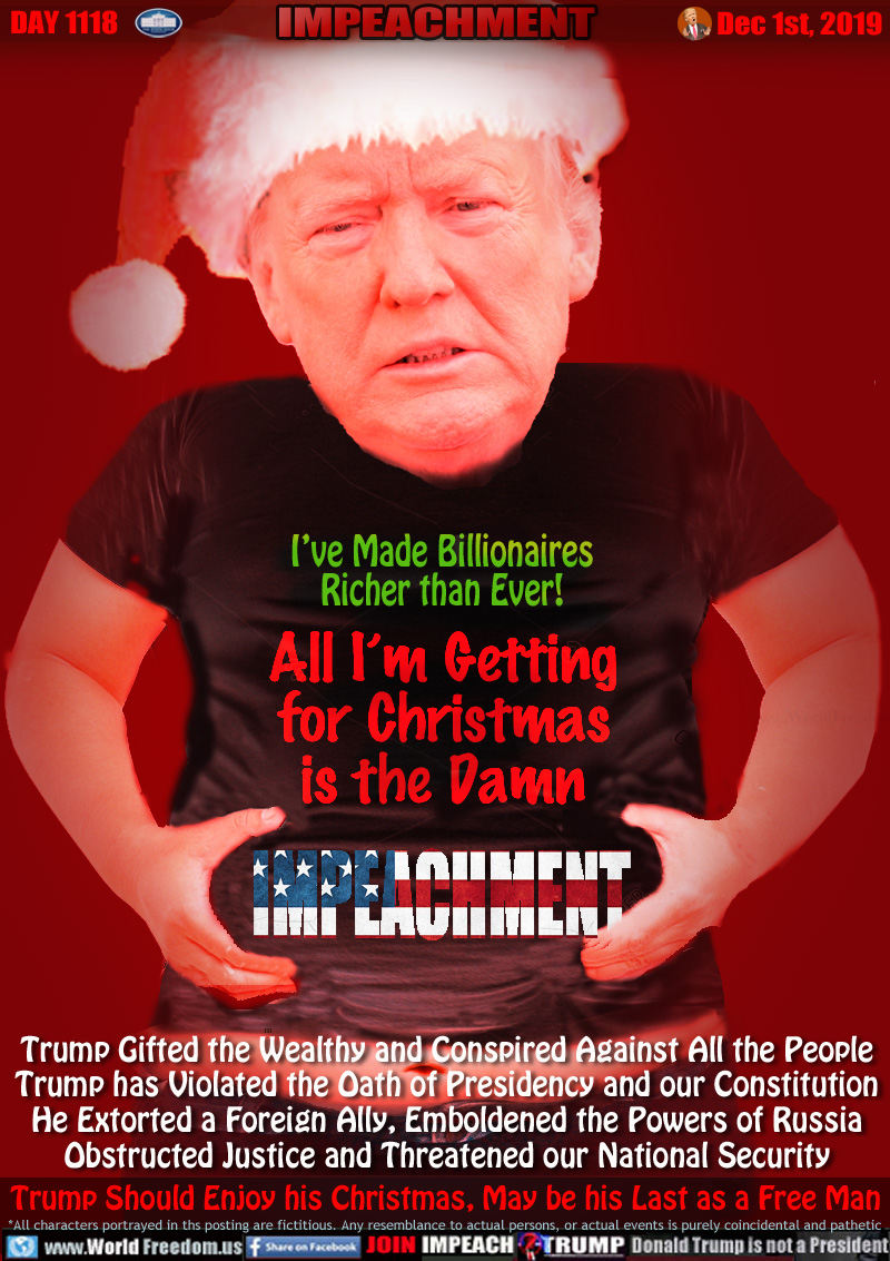 I’ve Made Billionaires
Richer than Ever!
All I’m Getting
for Christmas
is the Damn
IMPEACHMENT

Trump Gifted the Wealthy and Conspired Against All the People
Trump has Violated the Oath of Presidency and our Constitution
He Extorted a Foreign Ally, Emboldened the Powers of Russia
Obstructed Justice and Threatened our National Security

Trump Should Enjoy his Christmas, May be his Last as a Free Man