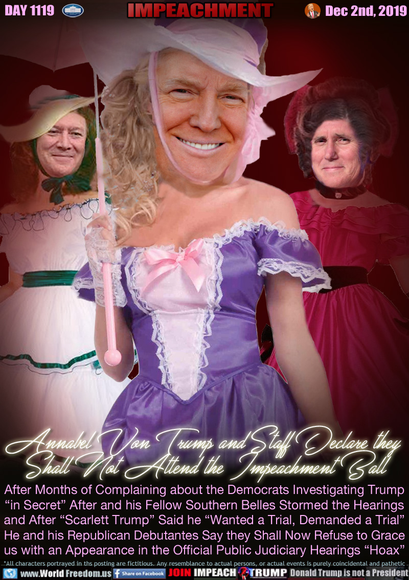 Annabel Von Trump and Staff Declare they 
Shall Not Attend the Impeachment Ball

After Months of Complaining about the Democrats Investigating Trump
“in Secret” After and his Fellow Southern Belles Stormed the Hearings 
and After “Scarlett Trump” Said he “Wanted a Trial, Demanded a Trial”
He and his Republican Debutantes Say they Shall Now Refuse to Grace
us with an Appearance in the Official Public Judiciary Hearings “Hoax”