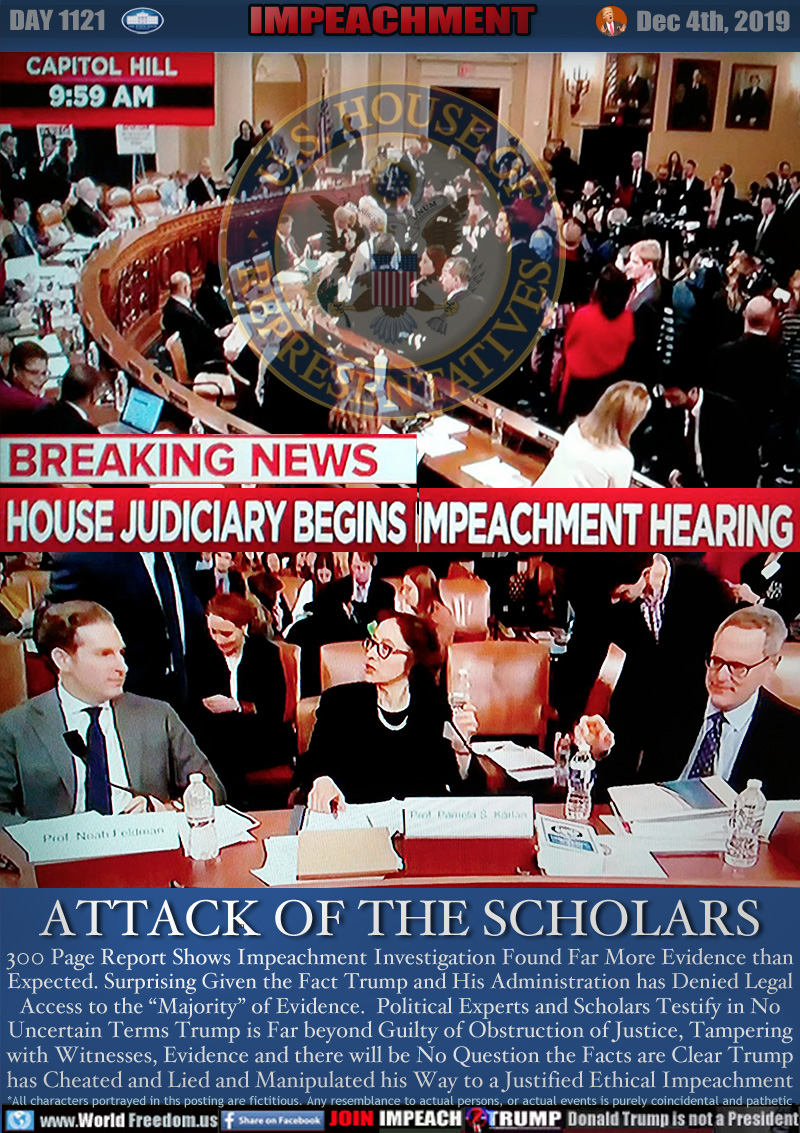 BREAKING NEWS: HOUSE JUDICIARY BEGINS IMPEACHMENT HEARINGS

ATTACH OF THE SCHOLARS

Harvard law professor Noah Feldman Stanford law professor Pamela Carlin University of North Carolina law professor Micheal Garhart and Rep called George Washington University law professor CBS consultant Jonathon Curly

300 Page Report Shows Impeachment Investigation Found Far More Evidence than
Expected. Surprising Given the Fact Trump and His Administration has Denied Legal
Access to the “Majority” of Evidence. Political Experts and Scholars Testify in No
Uncertain Terms Trump is Far beyond Guilty of Obstruction of Justice, Tampering
with Witnesses, Evidence and there will be No Question the  Facts are Clear Trump
has Cheated and Lied and Manipulated his Way to a Justified Ethical Impeachment