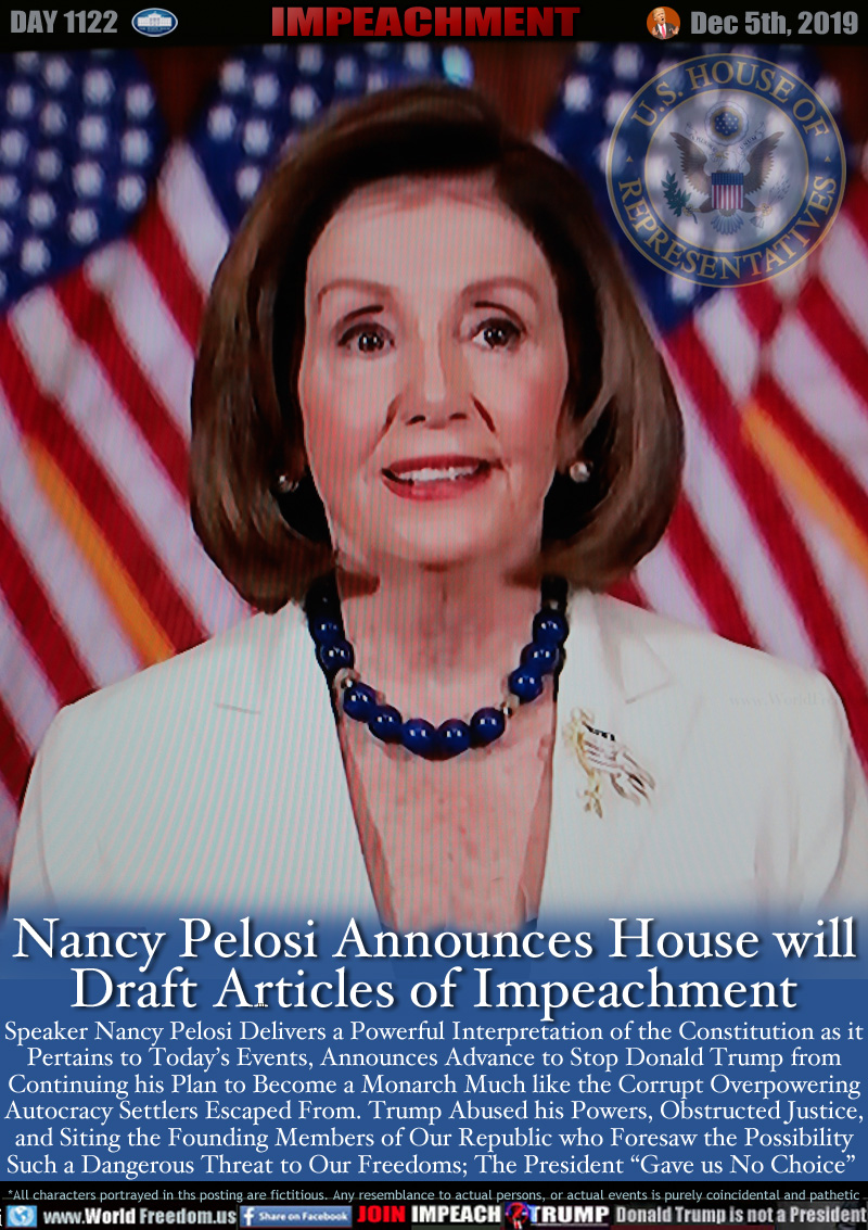 Nancy Pelosi Announces House will
Draft Articles of Impeachment

Speaker Nancy Pelosi Delivers a Powerful Interpretation of the Constitution as it
Pertains to Today’s Events, Announces Advance to Stop Donald Trump from
Continuing his Plan to Become a Monarch Much like the Corrupt Overpowering
Autocracy Settlers Escaped From. Trump Abused his Powers, Obstructed Justice,
and Siting the Founding Members of Our Republic who Foresaw the Possibility
Such a Dangerous Threat to Our Freedoms. The President; “Gave us No Choice”