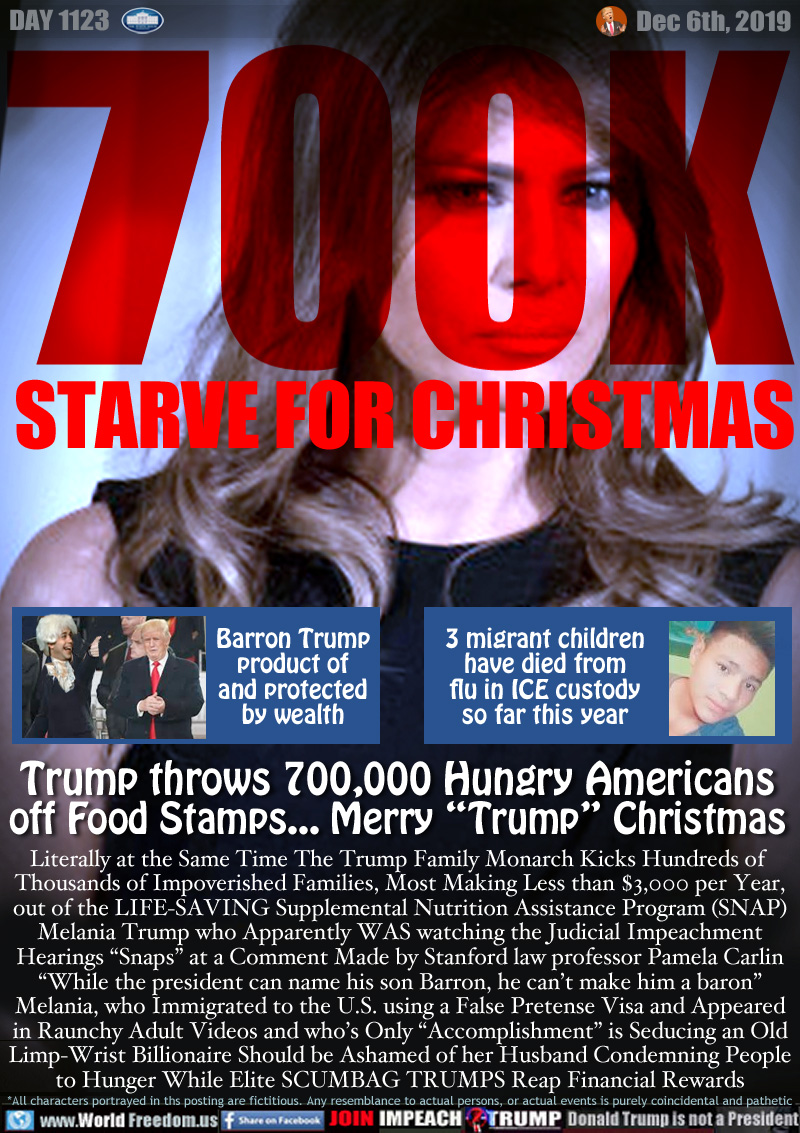 700K STARVE FOR CHRISTMAS

Barron Trump
product of
and protected
by wealth

3 migrant children
have died from
flu in ICE custody
so far this year

Trump throws 700,000 Hungry Americans
off Food Stamps... Merry “Trump” Christmas

Literally at the Same Time The Trump Family Monarch Kicks Hundreds of 
Thousands of Impoverished Families, Most Making Less than $3,000 per Year,
out of the LIFE-SAVING Supplemental Nutrition Assistance Program (SNAP)
Melania Trump who Apparently WAS watching the Judicial Impeachment
Hearings “Snaps” at a Comment Made by Stanford law professor Pamela Carlin
“While the president can name his son Barron, he can’t make him a baron”
Melania, who Immigrated to the U.S. using a False Pretense Visa and Appeared
in Raunchy Adult Videos and who’s Only “Accomplishment” is Seducing an Old
Limp-Wrist Billionaire Should be Ashamed of her Husband Condemning People
to Hunger While Elite SCUMBAG TRUMPS Reap Financial Rewards