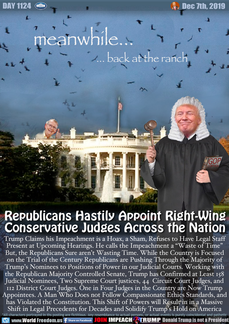 meanwhile...
... back at the ranch

Republicans Hastily Appoint Right-Wing
Conservative Judges Across the Nation

Trump Claims his Impeachment is a Hoax, a Sham, Refuses to Have Legal Staff
Present at Upcoming Hearings. He calls the Impeachment a “Waste of Time”
But, the Republicans Sure aren’t Wasting Time. While the Country is Focused
on the Trial of the Century Republicans are Pushing Through the Majority of
Trump’s Nominees to Positions of Power in our Judicial Courts. Working with
the Republican Majority Controlled Senate, Trump has Confirmed at Least 158
Judicial Nominees, Two Supreme Court justices, 44  Circuit Court Judges, and
112 District Court Judges. One in Four Judges in the Country are Now Trump
Appointees. A Man Who Does not Follow Compassionate Ethics Standards, and
has Violated the Constitution. This Shift of Powers will Result in in a Massive
Shift in Legal Precedents for Decades and Solidify Trump’s Hold on America