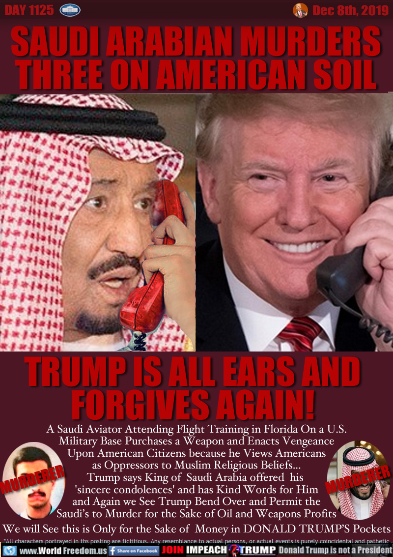 SAUDI ARABIAN MURDERS
THREE ON AMERICAN SOIL

TRUMP IS ALL EARS AND
FORGIVES AGAIN!

A Saudi Aviator Attending Flight Training in Florida On a U.S.
Military Base Purchases a Weapon and Enacts Vengeance
Upon American Citizens because he Views Americans
as Oppressors to Muslim Religious Beliefs...
Trump says King of  Saudi Arabia offered  his 
'sincere condolences' and has Kind Words for Him
and Again we See Trump Bend Over and Permit the
Saudi’s to Murder for the Sake of Oil and Weapons Profits
We will See this is Only for the Sake of  Money in DONALD TRUMP’S Pockets