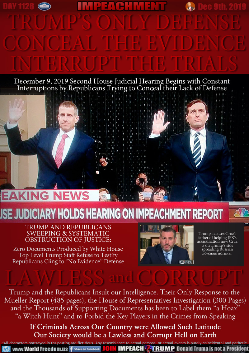 TRUMP’S ONLY DEFENSE
CONCEAL THE EVIDENCE
INTERRUPT THE TRIALS

December 9, 2019 Second House Judicial Hearing Begins with Constant
Interruptions by Republicans Trying to Conceal their Lack of Defense

BREAKING NEWS: CNBC
HOUSE JUDICIARY HOLDS HEARING ON IMPEACHMENT REPORT

TRUMP AND REPUBLICANS
SWEEPING & SYSTEMATIC
OBSTRUCTION OF JUSTICE:

Zero Documents Produced by White House
Top Level Trump Staff Refuse to Testify
Republicans Cling to “No Evidence” Defense

* The term 