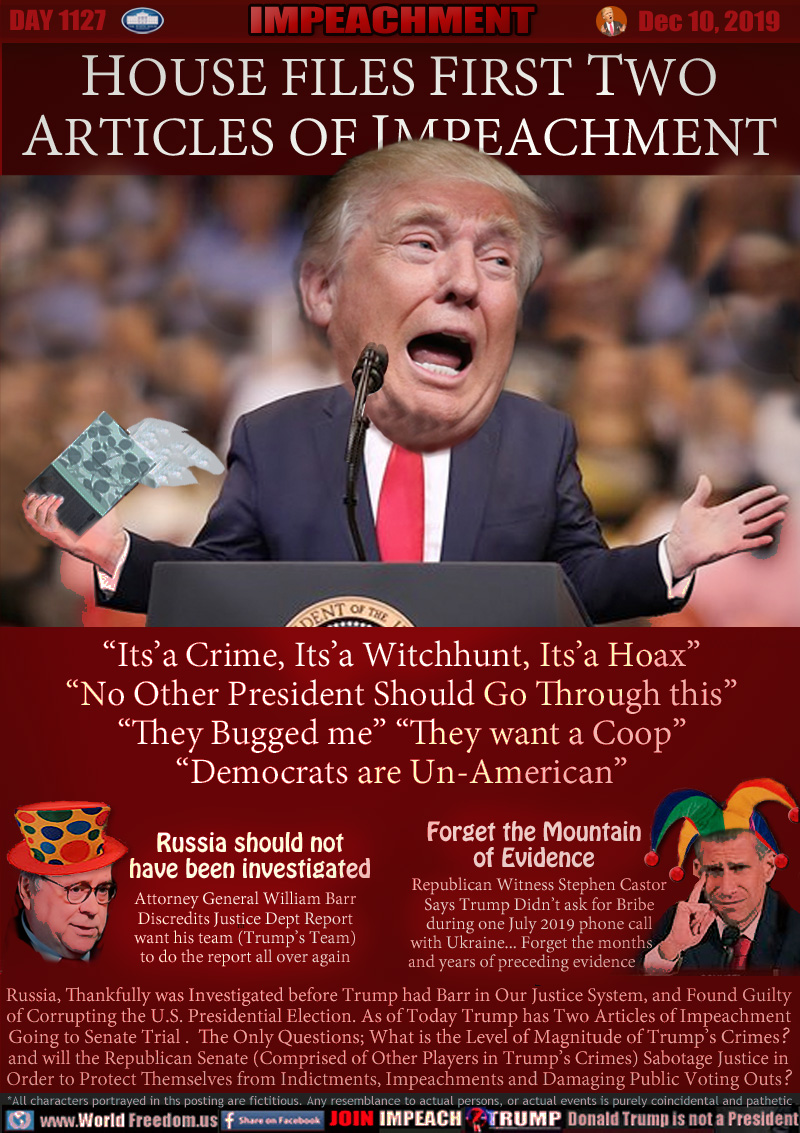 HOUSE FILES FIRST TWO
ARTICLES OF IMPEACHMENT

“Its’a Crime, Its’a Witchhunt, Its’a Hoax”
“No Other President Should Go Through this”
“They Bugged me” “They want a Coop”
“Democrats are Un-American”

Russia should not
have been investigated

Attorney General William Barr
Discredits Justice Dept Report
want his team (Trump’s Team)
to do the report all over again

Forget the Mountain
of Evidence

Republican Witness Stephen Castor
Says Trump Didn’t ask for Bribe
during one July 2019 phone call
with Ukraine... Forget the months    
and years of preceding evidence

Russia, Thankfully was Investigated before Trump had Barr in Our Justice System, and Found Guilty 
of Corrupting the U.S. Presidential Election. As of Today Trump has Two Articles of Impeachment
Going to Senate Trial . The Only Questions; What is the Level of Magnitude of Trump’s Crimes?
and will the Republican Senate (Comprised of Other Players in Trump’s Crimes) Sabotage Justice in
Order to Protect Themselves from Indictments, Impeachments and Damaging Public Voting Outs?
