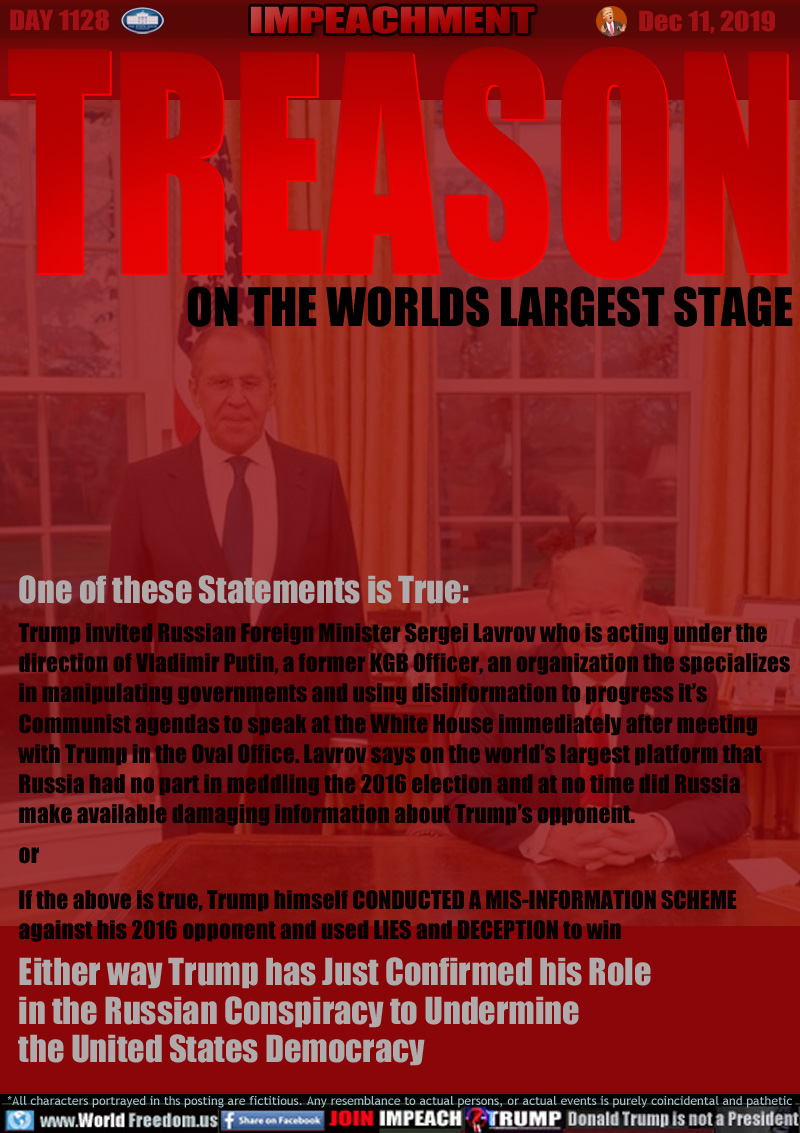 TREASON ON THE WORLDS LARGEST STAGE

One of these Statements is True:

Trump invited Russian Foreign Minister Sergei Lavrov who is acting under the direction
of Vladimir Putin, a former KGB Officer, an organization the specializes in
manipulating governments and using disinformation to progress it’s
Communist agendas to speak at the White House immediately after meeting
with Trump in the Oval Office. Lavrov says on the world’s largest platform
that Russia had no part in meddling the 2016 election and at no time did
Russia make available damaging information about Trump’s opponent.

or 

If the above is true, Trump himself CONDUCTED A MIS-INFORMATION SCHEME
against his 2016 opponent and used LIES and DECEPTION to win

Either way Trump has Just Confirmed his Role
in the Russian Conspiracy to Undermine
the United States Democracy