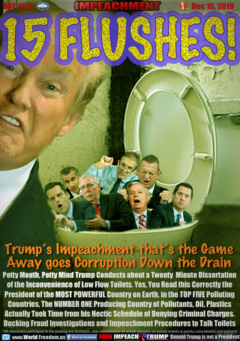 Trump’s Impeachment that’s the Name
Away goes Corruption Down the Drain

In Trump's bowl: Matt Gaetz, Devin Nunes, Lindsey Graham, Jim Jordan, Mitch McConnell, Doug Collins, Steve Castor

Potty Mouth, Potty Mind Trump Conducts about a Twenty  Minute Dissertation
of the Inconvenience of Low Flow Toilets. Yes, You Read this Correctly the
President of the MOST POWERFUL Country on Earth, in the TOP FIVE Polluting
Countries, The NUMBER ONE Producing Country of Pollutants, Oil, Plastics
Actually Took Time from his Hectic Schedule of Denying Criminal Charges.
Ducking Fraud Investigations and Impeachment Procedures to Talk Toilets