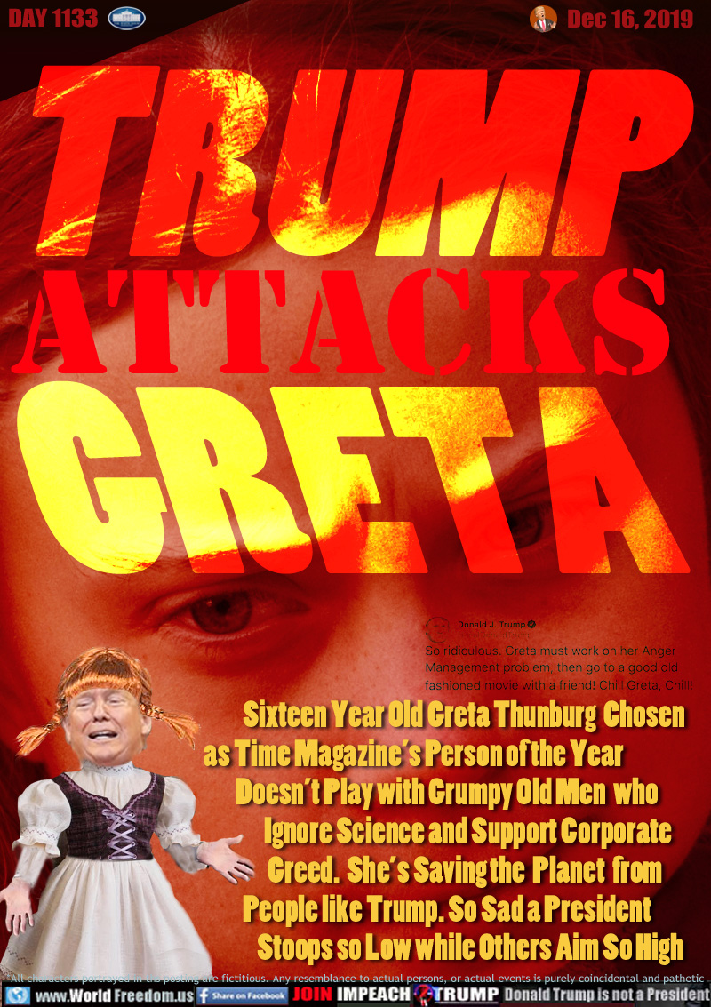 TRUMP ATTACKS GRETA

Sixteen Year Old Greta Thunburg  Chosen
as Time Magazine’s Person of the Year
Doesn’t Play with Grumpy Old Men  who
Ignore Science and Support Corporate
Greed.  She’s Saving the  Planet  from
People like Trump. So Sad a President
Stoops so Low while Others Aim So High