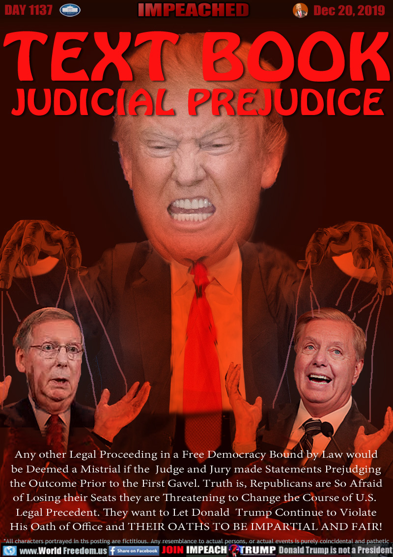 TEXT BOOK
JUDICIAL PREJUDICE

Any other Legal Proceeding in a Free Democracy Bound by Law would
be Deemed a Mistrial if the  Judge and Jury made Statements Prejudging
the Outcome Prior to the First Gavel. Truth is, Republicans are So Afraid
of Losing their Seats they are Threatening to Change the Course of U.S. 
Legal Precedent. They want to Let Donald  Trump Continue to Violate
His Oath of Office and THEIR OATHS TO BE IMPARTIAL AND FAIR!