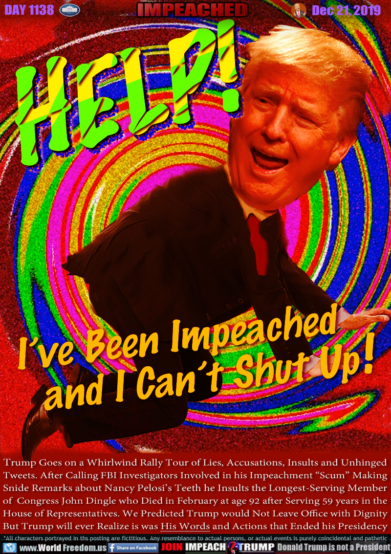 HELP! I’ve Been Impeached and I Can’t Shut Up !

Trump Goes on a Whirlwind Rally Tour of Lies, Accusations, Insults and Unhinged
Tweets. After Calling FBI Investigators Involved in his Impeachment “Scum”, Making
Snide Remarks about Nancy Pelosi’s Teeth he Insults the Longest-Serving Member
of Congress John Dingle who Died in February at age 92 after Serving 59 years in the
House of Representatives. We Predicted Trump would Not Leave Office with Dignity But
Trump will ever Realize it was His Words and Actions that Ended his Presidency