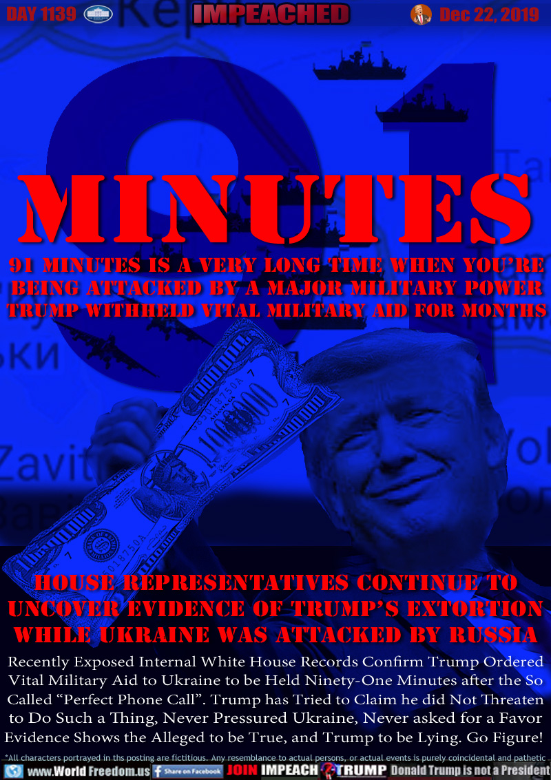 91 MINUTES

91 minutes is a VERY long time when you’re
being attacked by a major military power
TRUMP WITHHELD VITAL MILITARY AID FOR MONTHS

House Representatives Continue to
Uncover Evidence of Trump’s Extortion
WHILE UKRAINE WAS ATTACKED BY RUSSIA

Recently Exposed Internal White House Records Confirm Trump Ordered
Vital Military Aid to Ukraine to be Held Ninety-One Minutes after the So
Called “Perfect Phone Call”. Trump has Tried to Claim he did Not Threaten
to Do Such a Thing, Never Pressured Ukraine, Never asked for a Favor
Evidence Shows the Alleged to be True, and Trump to be Lying. Go Figure!