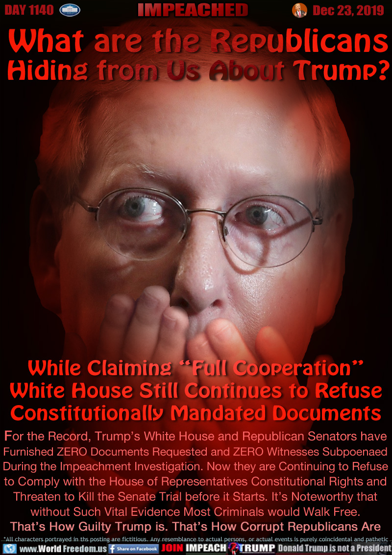 What are the Republicans
Hiding from Us About Trump?

While Claiming “Full Cooperation”
White House Still Continues to Refuse
Constitutionally Mandated Documents

For the Record, Trump’s White House and Republican Senators have
Furnished ZERO Documents Requested and ZERO Witnesses Subpoenaed
During the Impeachment Investigation. Now they are Continuing to Refuse
to Comply with the House of Representatives Constitutional Rights and
Threaten to Kill the Senate Trial before it Starts. It’s Noteworthy that
without Such Vital Evidence Most Criminals would Walk Free.
That’s How Guilty Trump is. That’s How Corrupt Republicans Are