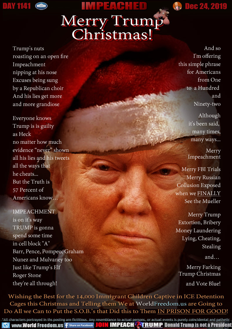 Merry Trump
Christmas!

Rodney the Reindeer

Trump's nuts
roasting on an open fire
Impeachment 
nipping at his nose
Excuses being sung
by a Republican choir
And his lies get more 									
and more grandiose        					

Everyone knows
Trump is is guilty
as Heck
no matter how much
evidence “never” shown              				
all his lies and his tweets
all the ways that
he cheats...
But the Truth is
57 Percent of
Americans know…

IMPEACHMENT
is on it's way
TRUMP is gonna
spend some time 
in cell block 
