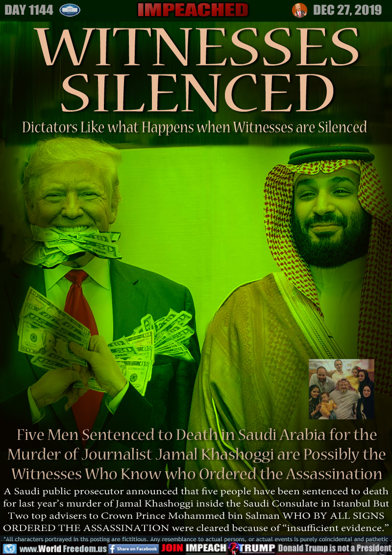 WITNESSES
SILENCED

Dictators Like what Happens when Witnesses are Silenced

Five Men Sentenced to Death in Saudi Arabia for the
Murder of Journalist Jamal Khashoggi are Possibly the
Witnesses Who Know who Ordered the Assassination
 
A Saudi public prosecutor announced that five people have been sentenced to death
for last year’s murder of Jamal Khashoggi inside the Saudi Consulate in Istanbul But
Two top advisers to Crown Prince Mohammed bin Salman WHO BY ALL SIGNS
ORDERED THE ASSASSINATION were cleared because of “insufficient evidence.”