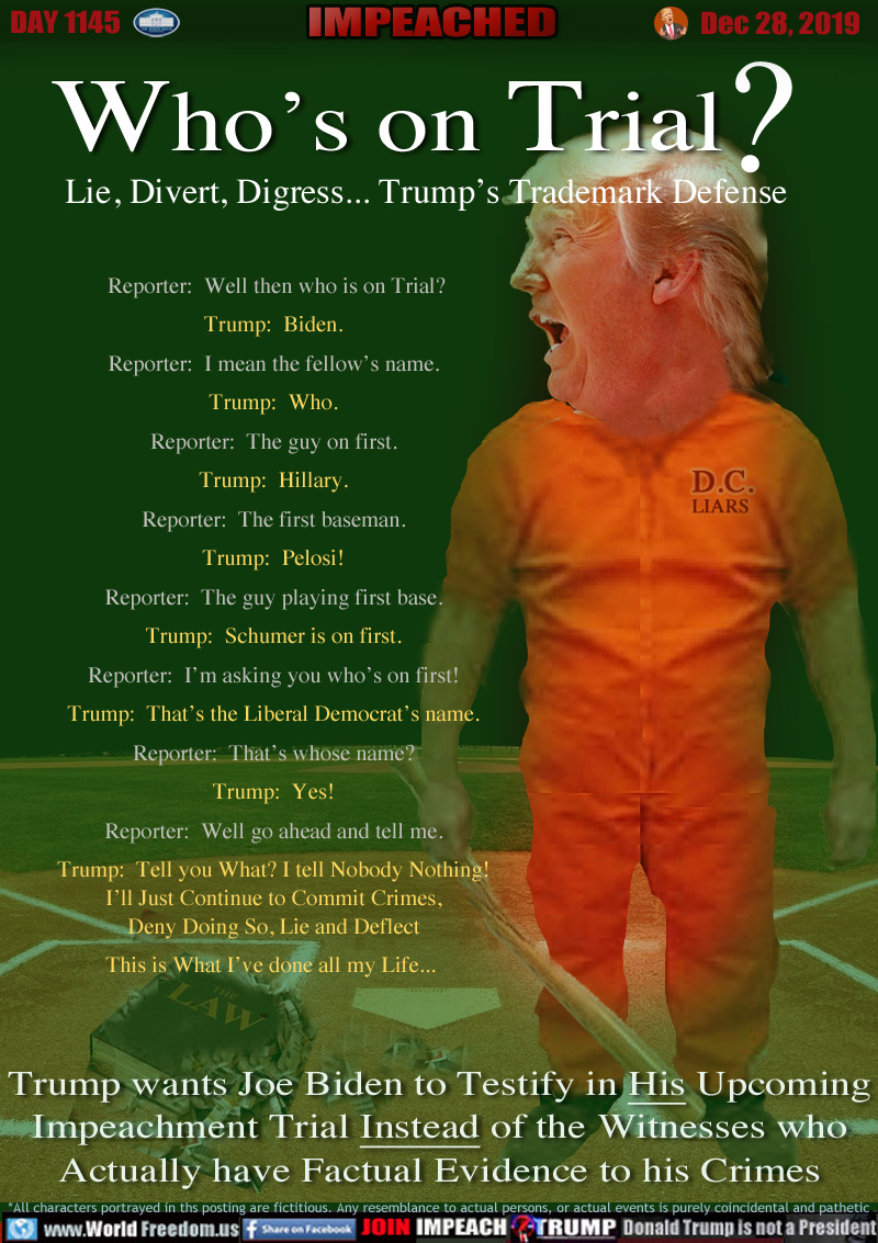 Who’s on Trial?

 Reporter:  Well then who is on Trial?

Trump:  Biden.

Reporter:  I mean the fellow’s name.

Trump:  Who.

Reporter:  The guy on first.

Trump:  Hillary.

Reporter:  The first baseman.

Trump:  Pelosi!

Reporter:  The guy playing first base.

Trump:  Schumer is on first.

Reporter:  I’m asking you who’s on first!

Trump:  That’s the Liberal Democrat’s name.

Reporter:  That’s whose name?

Trump:  Yes!

Reporter:  Well go ahead and tell me.

Trump:  Tell you What? I tell Nobody Nothing!
I’ll Just Continue to Commit Crimes,
Deny Doing So, Lie and Deflect
This is What I’ve done all my Life... 

Trump wants Joe Biden to Testify in His Upcoming
Impeachment Trial Instead of the Witnesses who
Actually have Factual Evidence to his Crimes