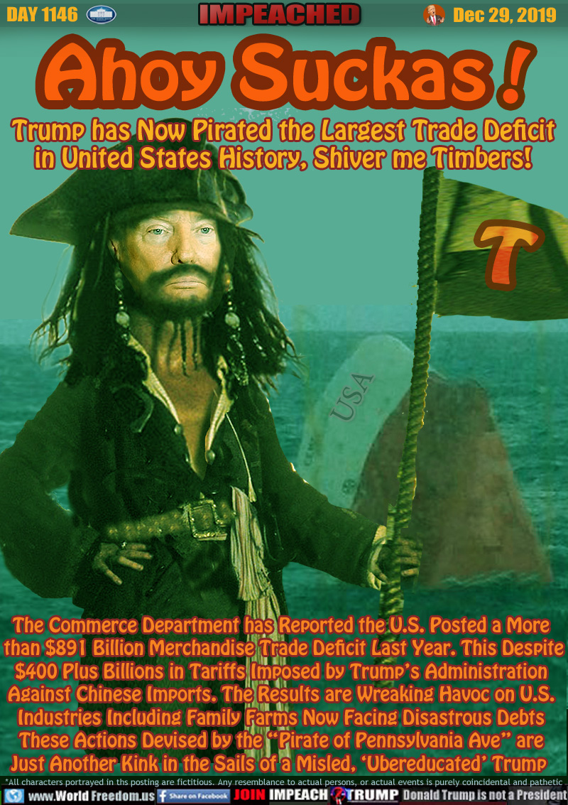 Ahoy Suckas! Trump has Now Pirated the Largest Trade Deficit in United States History, Shiver me Timbers!

The Commerce Department has Reported the U.S. Posted a More
 than $891 Billion Merchandise Trade Deficit Last Year. This Despite
$400 Plus Billions in Tariffs Imposed by Trump’s Administration
Against Chinese Imports. The Results are Wreaking Havoc on U.S.
Industries Including Family Farms Now Facing Disastrous Debts
These Actions Devised by the “Pirate of Pennsylvania Ave” are
Just Another Kink in the Sails of a Misled, 'Ubereducated' Trump
