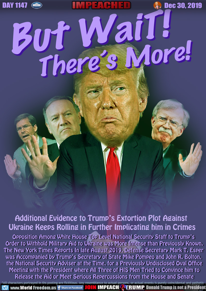 But WaiT!
      There’s More!

Additional Evidence to Trump’s Extortion Plot Against
 Ukraine Keep Rolling in Further Implicating him in Crimes

Opposition Among White House Top Level National Security Staff to Trump’s 
Order to Withhold Military Aid to Ukraine was More Intense than Previously Known.
The New York Times Reports In late August 2019, Defense Secretary Mark T. Esper 
was Accompanied by Trump’s Secretary of State Mike Pompeo and John R. Bolton, 
the National Security Adviser at the Time, for a Previously Undisclosed Oval Office
Meeting with the President where All Three of HIS Men Tried to Convince him to
Release the Aid or Meet Serious Repercussions from the House and Senate