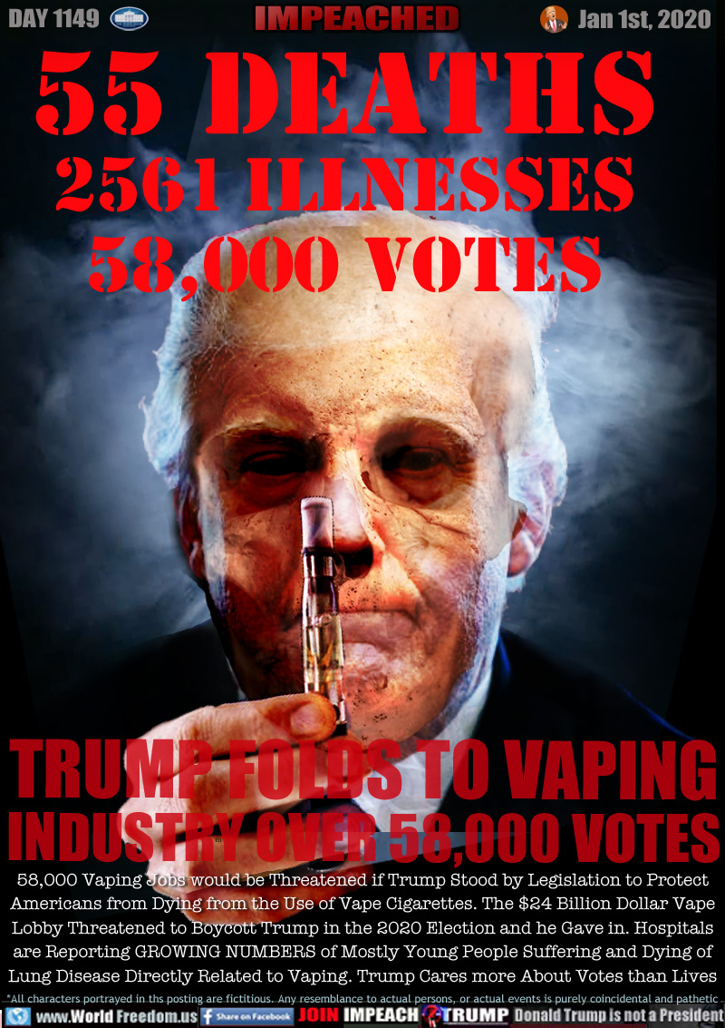 55 DEATHS
2561 Illnesses
58,000 VOTES

TRUMP FOLDS TO VAPING
INDUSTRY OVER 58,000 VOTES

58,000 Vaping Jobs would be Threatened if Trump Stood by Legislation to Protect
Americans from Dying from the Use of Vape Cigarettes. The $24 Billion Dollar Vape
Lobby Threatened to Boycott Trump in the 2020 Election and he Gave in. Hospitals
are Reporting GROWING NUMBERS of Mostly Young People Suffering and Dying of
Lung Disease Directly Related to Vaping. Trump Cares more About Votes than Lives