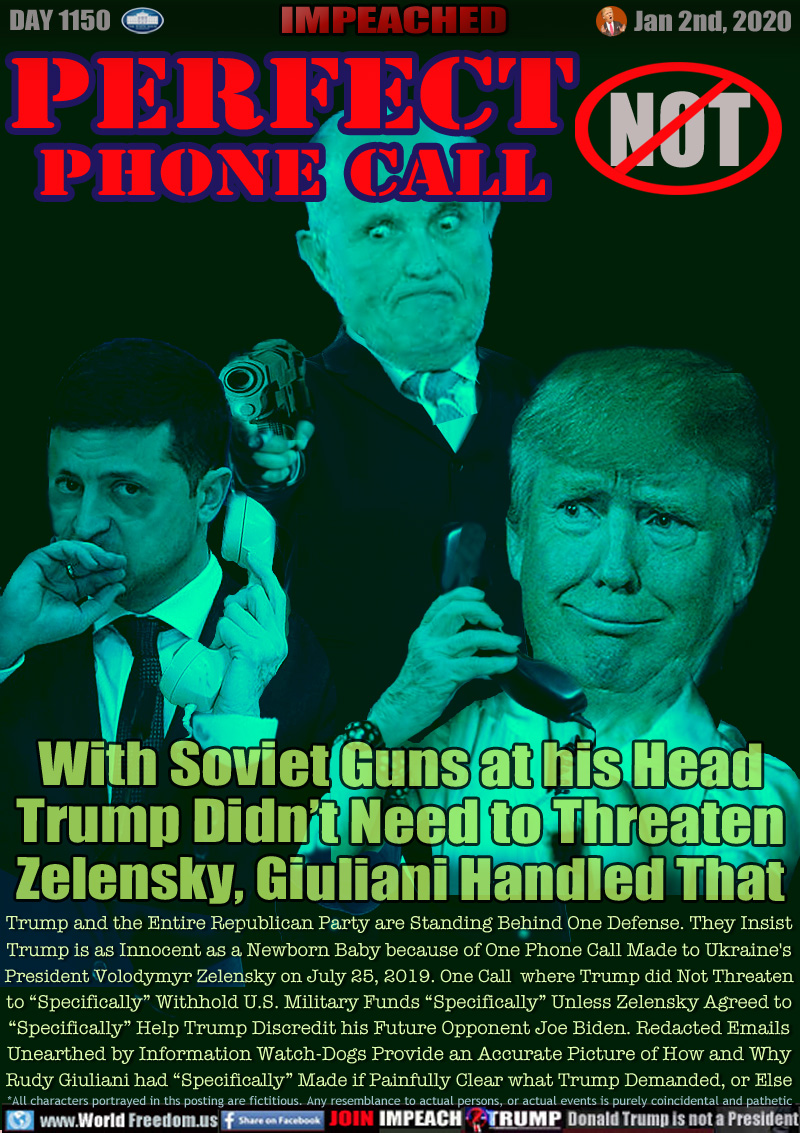 PERFECT
PHONE CALL NOT!

With Soviet Guns at his Head
Trump Didn’t Need to Threaten
Zelensky, Giuliani Handled That

Trump and the Entire Republican Party are Standing Behind One Defense. They Insist
Trump is as Innocent as a Newborn Baby because of One Phone Call Made to Ukraine's
President Volodymyr Zelensky on July 25, 2019. One Call  where Trump did Not Threaten
to “Specifically” Withhold U.S. Military Funds “Specifically” Unless Zelensky Agreed to
“Specifically” Help Trump Discredit his Future Opponent Joe Biden. Redacted Emails
Unearthed by Information Watch-Dogs Provides an Accurate Picture of How and Why
Rudy Giuliani had “Specifically” Made if Painfully Clear what Trump Demanded, or Else