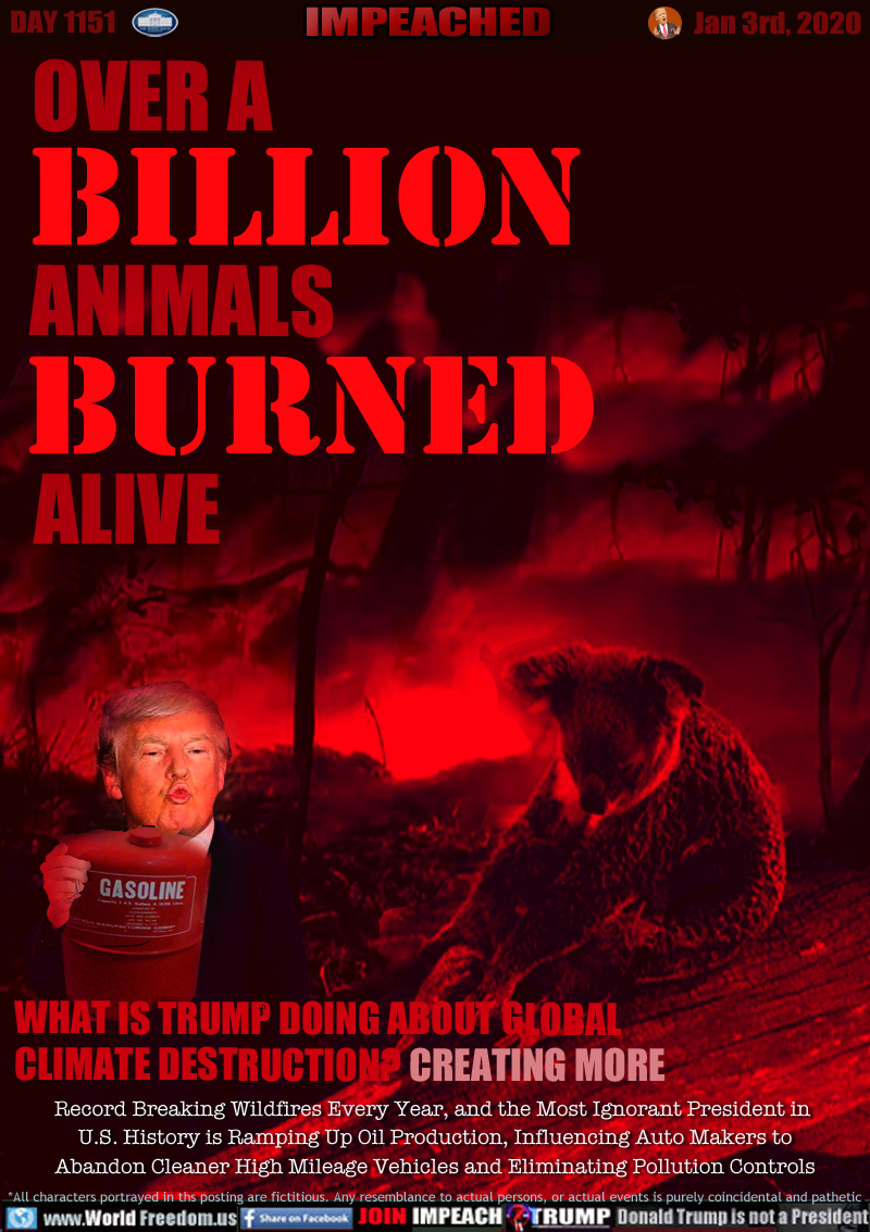 OVER A
BILLION
ANIMALS
BURNED
ALIVE

WHAT IS TRUMP DOING ABOUT GLOBAL
CLIMATE DESTRUCTION? CREATING MORE

Record Breaking Wildfires Every Year, and the Most Ignorant President in 
U.S. History is Ramping Up Oil Production, Influencing Auto Makers to
Abandon Cleaner High Mileage Vehicles and Eliminating Pollution Controls