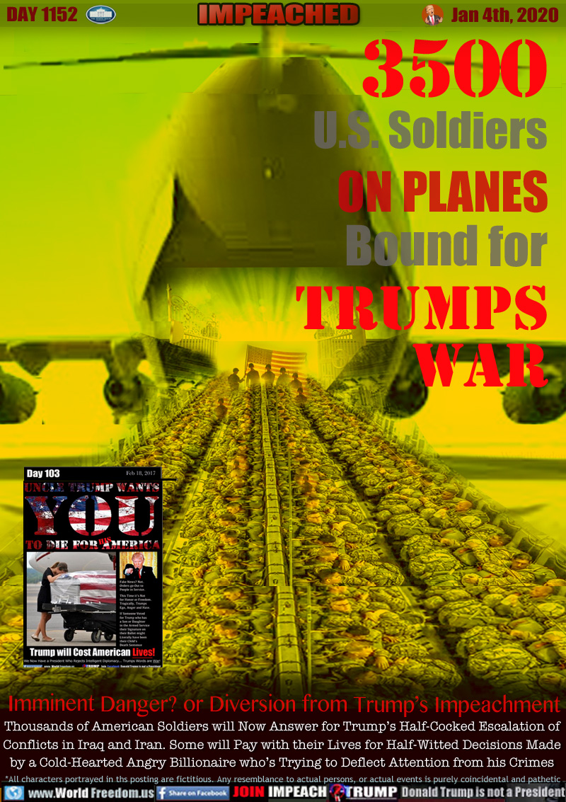 3500 SOLDIERS ON PLANES BOUND FOR TRUMPS WAR

Ref: WorldFreedom.us DAY 103 Feb 18, 2017

Imminent Danger? or Diversion from Trump’s Impeachment

Thousands of American Soldiers will Now Answer for Trump’s Half-Cocked Escalation of
Conflicts in Iraq and Iran. Some will Pay with their Lives for Half-Witted Decisions Made
by a Cold-Hearted Angry Billionaire who’s Trying to Deflect Attention from his Crimes
