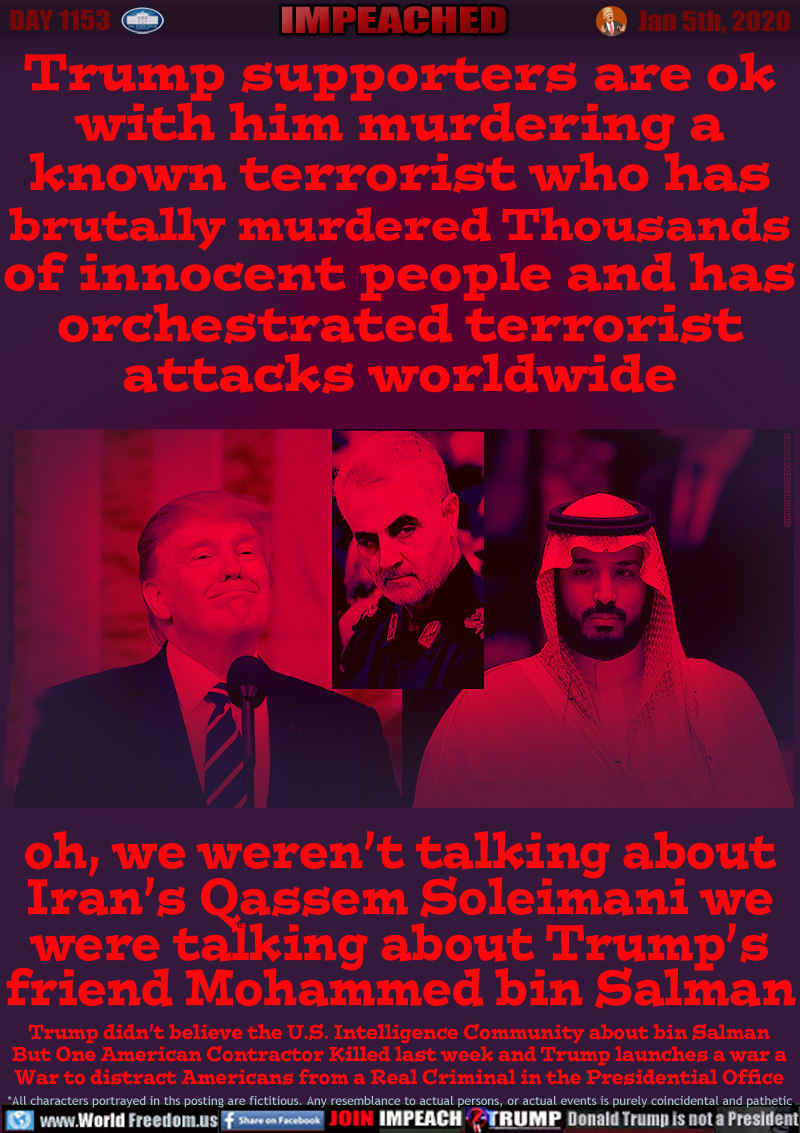 Trump supporters are ok
with him murdering a
known terrorist who has
brutally murdered Thousands
of innocent people and has
orchestrated terrorist
attacks worldwide

oh, we weren’t talking about
Iran’s Qassem Soleimani we
were talking about Trump’s
friend Mohammed bin Salman

Trump didn’t believe the U.S. Intelligence Community about bin Salman
But One American Contractor Killed last week and Trump launches a war a
War to distract Americans from a Real Criminal in the Presidential Office