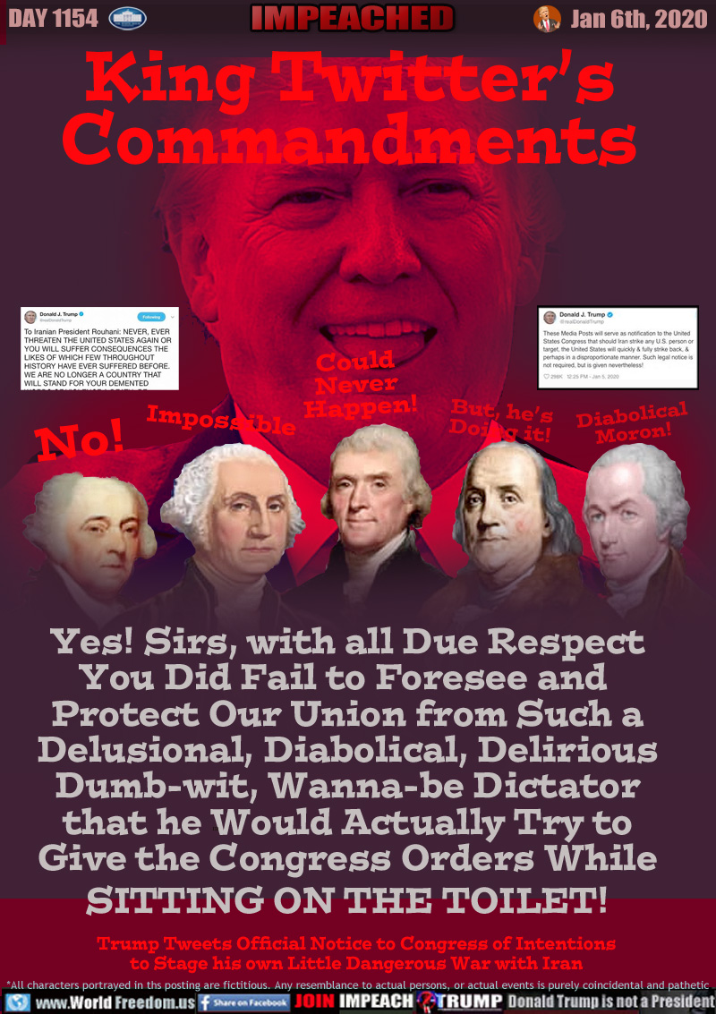 King Twitter’s
Commandments

No!
Impossible
Could
Never
Happen!
But, he’s
Doing it!
Diabolical
Moron!

Yes! Sirs, with all Due Respect
You Did Fail to Foresee and 
Protect Our Union from Such a
Delusional, Diabolical, Delirious
Dumb-wit, Wanna-be Dictator
that he Would Actually Try to
Give the Congress Orders While
SITTING ON THE TOILET!

Trump Tweets Official Notice to Congress of Intentions
to Stage his own Little Dangerous War with Iran
