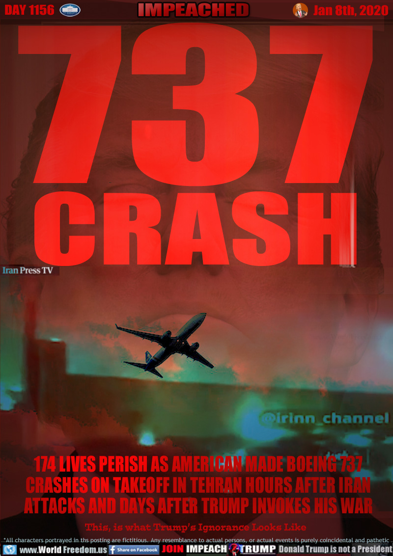 737
CRASH

174 LIVES PERISH AS AMERICAN MADE BOEING 737
CRASHES ON TAKEOFF IN TEHRAN HOURS AFTER IRANATTACKS AND DAYS AFTER TRUMP INVOKES HIS WAR

This, is what Trump’s Ignorance Looks Like