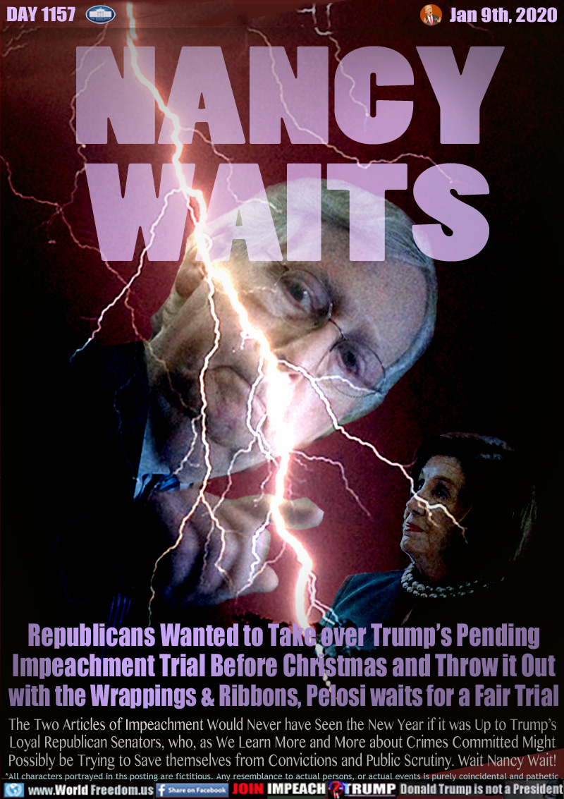 NANCY
WAITS

Republicans Wanted to Take over Trump’s Pending
Impeachment Trial Before Christmas and Throw it Out
with the Wrappings & Ribbons, Pelosi waits for a Fair Trial

The Two Articles of Impeachment Would Never have Seen the New Year if it was Up to Trump’s
Loyal Republican Senators, who, as We Learn More and More about Crimes Committed Might
Possibly be Trying to Save themselves from Convictions and Public Scrutiny. Wait Nanct Wait!