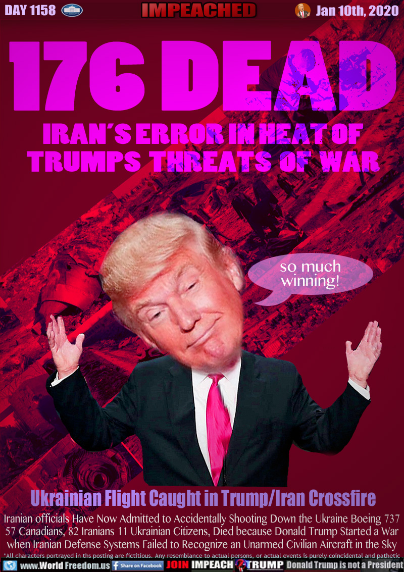 176 DEAD
IRAN’S ERROR IN HEAT OF
TRUMPS  THREATS  OF  WAR

Ukrainian Flight Caught in Trump/Iran Crossfire

Iranian officials Have Now Admitted to Accidentally Shooting Down the Ukraine Boeing 737
57 Canadians, 82 Iranians 11 Ukrainian Citizens, Died because Donald Trump Started a War
when Iranian Defense Systems Failed to Recognize an Unarmed Civilian Aircraft in the Sky
