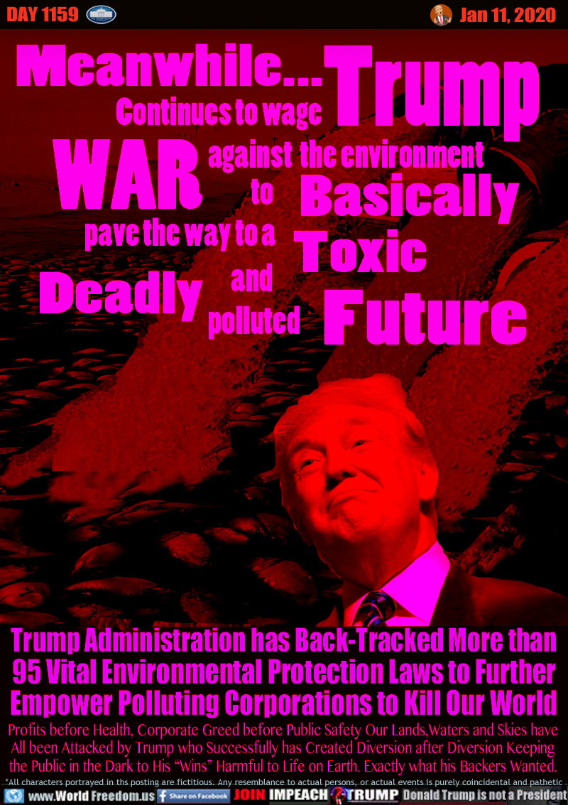 Meanwhile... Trump Continues to wage WAR against the environment to Basically pave the way to a Toxic Deadly and polluted Future

Trump Administration has Back-Tracked More than
95 Vital Environmental Protections Laws to Further
Empowers Polluting Corporations to Kill Our World

Profits before Health, Corporate Greed before Public Safety Our Lands,Waters and Skies have
All been Attacked by Trump who Successfully has Created Diversion after Diversion Keeping
the Public in the Dark to His “Wins” Harmful to Life on Earth. Exactly what his Backers Wanted.