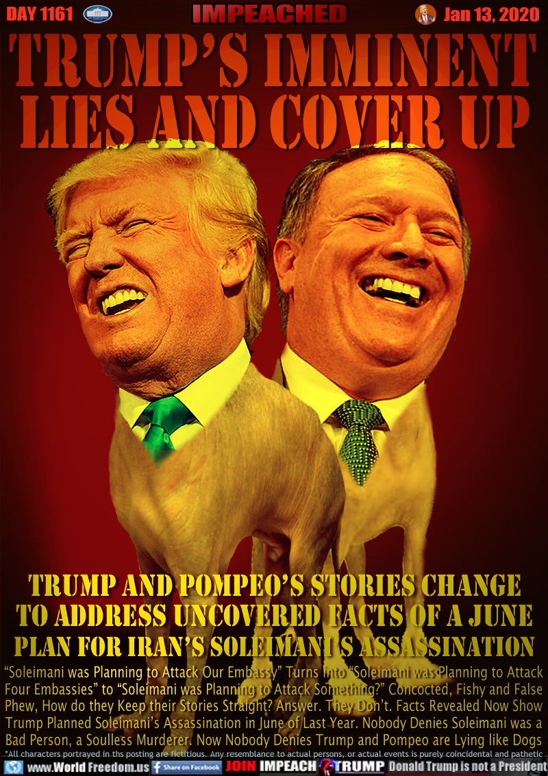 Trump’s Imminent
 Lies and Cover Up

Trump and Pompeo’s Stories Change
to Address Uncovered Facts of a June
Plan for Iran’s SOLEIMANI’S Assassination

“Soleimani was Planning to Attack Our Embassy” Turns into “Soleimani was Planning to Attack
Four Embassies” to “Soleimani was Planning to Attack Something?” Concocted, Fishy and False
Phew, How do they Keep their Stories Straight? Answer. They Don’t. Facts Revealed Now Show
Trump Planned Soleimani’s Assassination in June of Last Year. Nobody Denies Soleimani was
a Bad Person and a Soulless Murderer. And Now Nobody Denies So is Trump Who’s Lying Again