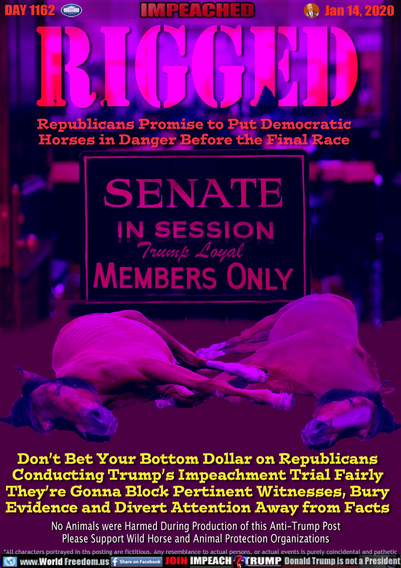 RIGGED Republicans Promise to Put Democratic Horses in Danger Before the Final Race

SENATE IN SESSION
Trump Loyal Members Only

Don’t Bet Your Bottom Dollar on Republicans
Conducting Trump’s Impeachment Trial Fairly
They’re Gonna Block Pertinent Witnesses, Bury
Evidence and Divert Attention Away from Facts

No Animals were Harmed During Production of this Anti-Trump Post
Please Support Wild Horse and Animal Protection Organizations