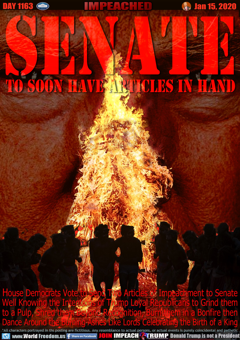 SENATE TO SOON HAVE ARTICLES IN HAND

House Democrats Vote to Send Two Articles of Impeachment to Senate
Well Knowing the Intentions of Trump Loyal Republicans to Grind them
to a Pulp, Shred them Beyond Recognition, Burn them in a Bonfire then
Dance Around the Burning Ashes Like Lords Celebrating the Birth of a King