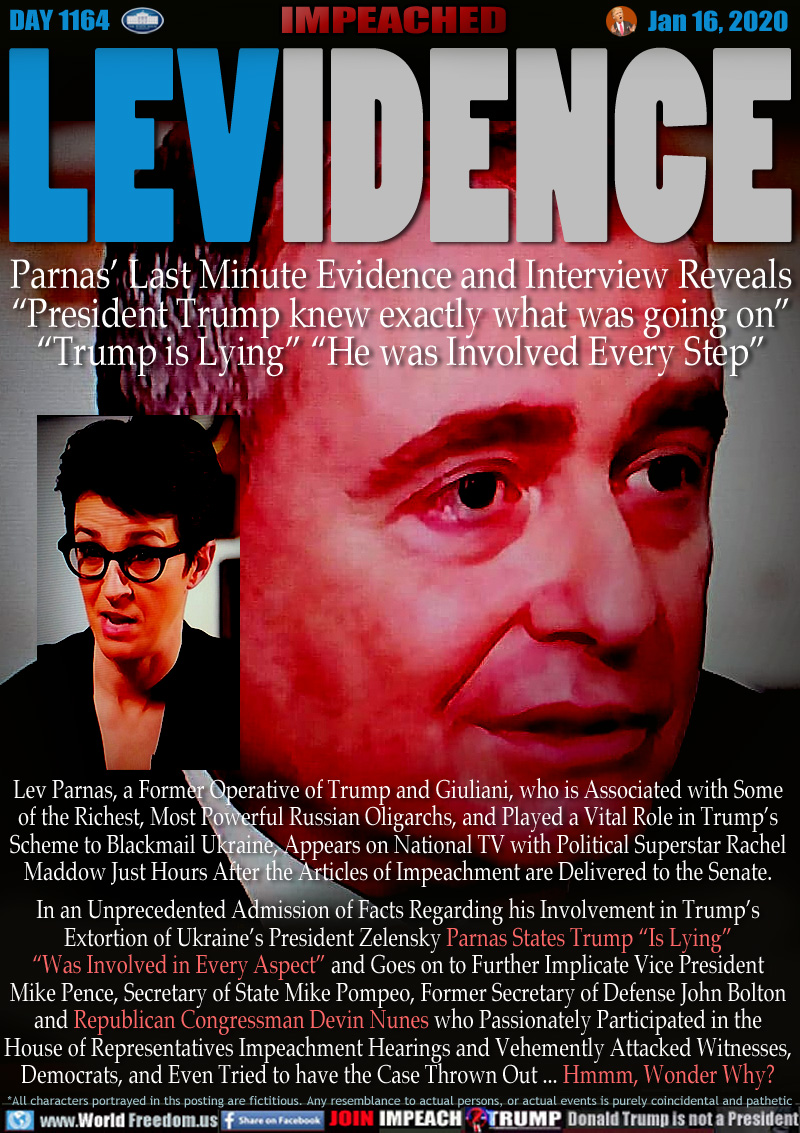 LEVIDENCE
Parnas’ Last Minute Evidence and Interview Reveals
“President Trump knew exactly what was going on”
“Trump is Lying” “He was Involved Every Step”

Lev Parnas, a Former Operative of Trump and Giuliani, who is Associated with Some
of the Richest, Most Powerful Russian Oligarchs, and Played a Vital Role in Trump’s
Scheme to Blackmail Ukraine, Appears on National TV with Political Superstar Rachel
Maddow Just Hours After the Articles of Impeachment are Delivered to the Senate.
In an Unprecedented Admission of Facts Regarding his Involvement in Trump’s
Extortion of Ukraine’s President Zelensky Parnas States Trump “Is Lying”
“Was Involved in Every Aspect” and Goes on to Further Implicate Vice President
Mike Pence, Secretary of State Mike Pompeo, Former Secretary of Defense John Bolton
and Republican Congressman Devin Nunes who Passionately Participated in the
House of Representatives Impeachment Hearings and Vehemently Attacked Witnesses,
Democrats, and Even Tried to have the Case Thrown Out ... Hmmm, Wonder Why?
