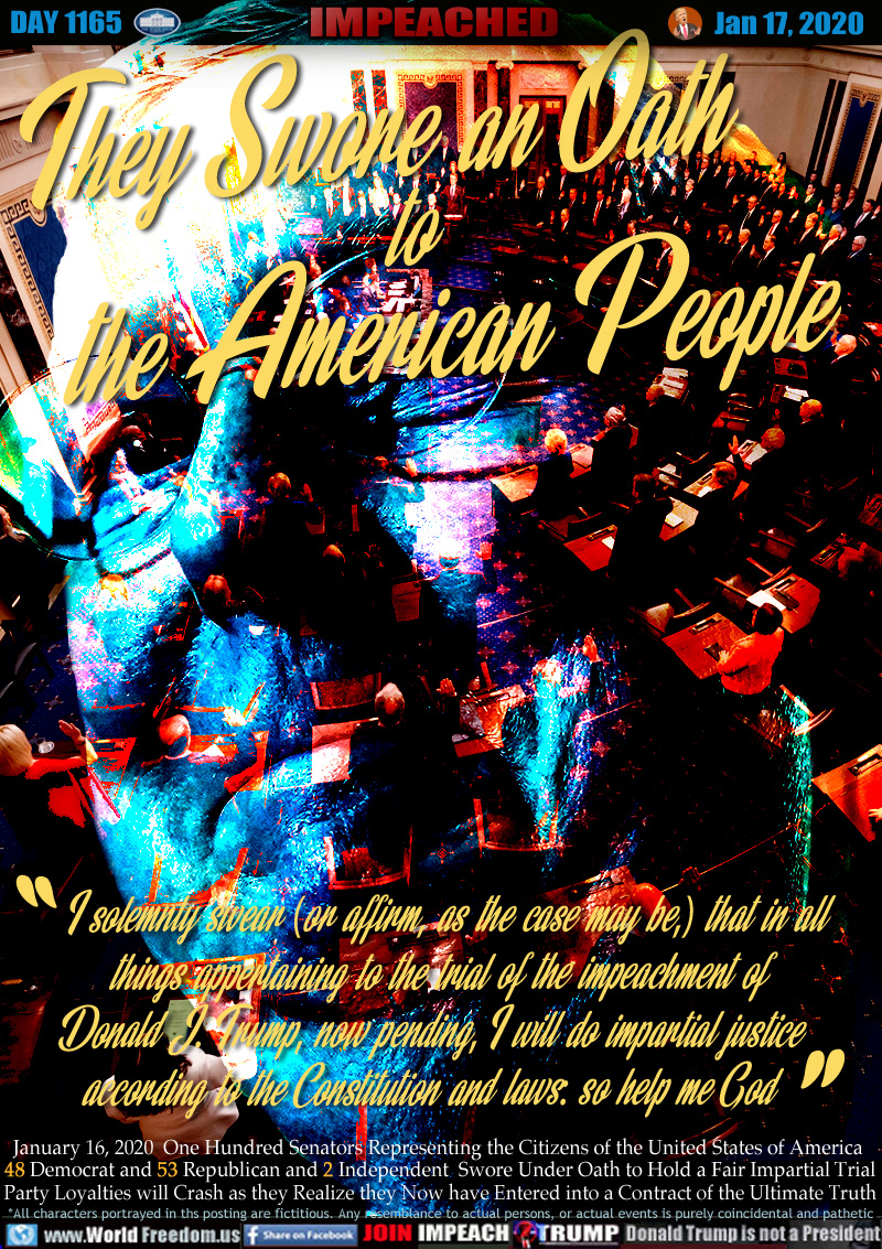 I solemnly swear (or affirm, as the case may be,) that in all 
things appertaining to the trial of the impeachment of 
Donald J. Trump, now pending, I will do impartial justice 
according to the Constitution and laws: so help me God

January 16, 2020  One Hundred Senators Representing the Citizens of the United States of America 
48 Democrat and 53 Republican and 2 Independent  Swore Under Oath to Hold a Fair Impartial Trial
Party Loyalties will Crash as they Realize they Now have Entered into a Contract of the Ultimate Truth