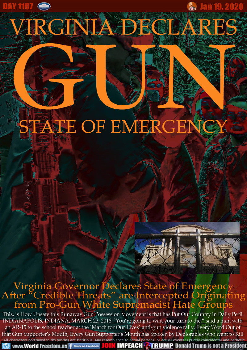 VIRGINIA DECLARES
GUN STATE OF EMERGENCY

Virginia Governor Declares State of Emergency
After “Credible Threats” are Intercepted Originating
from Pro-Gun White Supremacist Hate Groups

This, is How Unsafe this Runaway Gun Possession Movement is that has Put Our Country in Daily Peril
INDIANAPOLIS, INDIANA, MARCH 23, 2018: `You’re going to wait your turn to die,” said a man with
an AR-15 to the school teacher at the `March for Our Lives` anti-gun violence rally. Every Word Out of
that Gun Supporter’s Mouth, Every Gun Supporter’s Mouth has Spoken by Deplorables who want to Kill